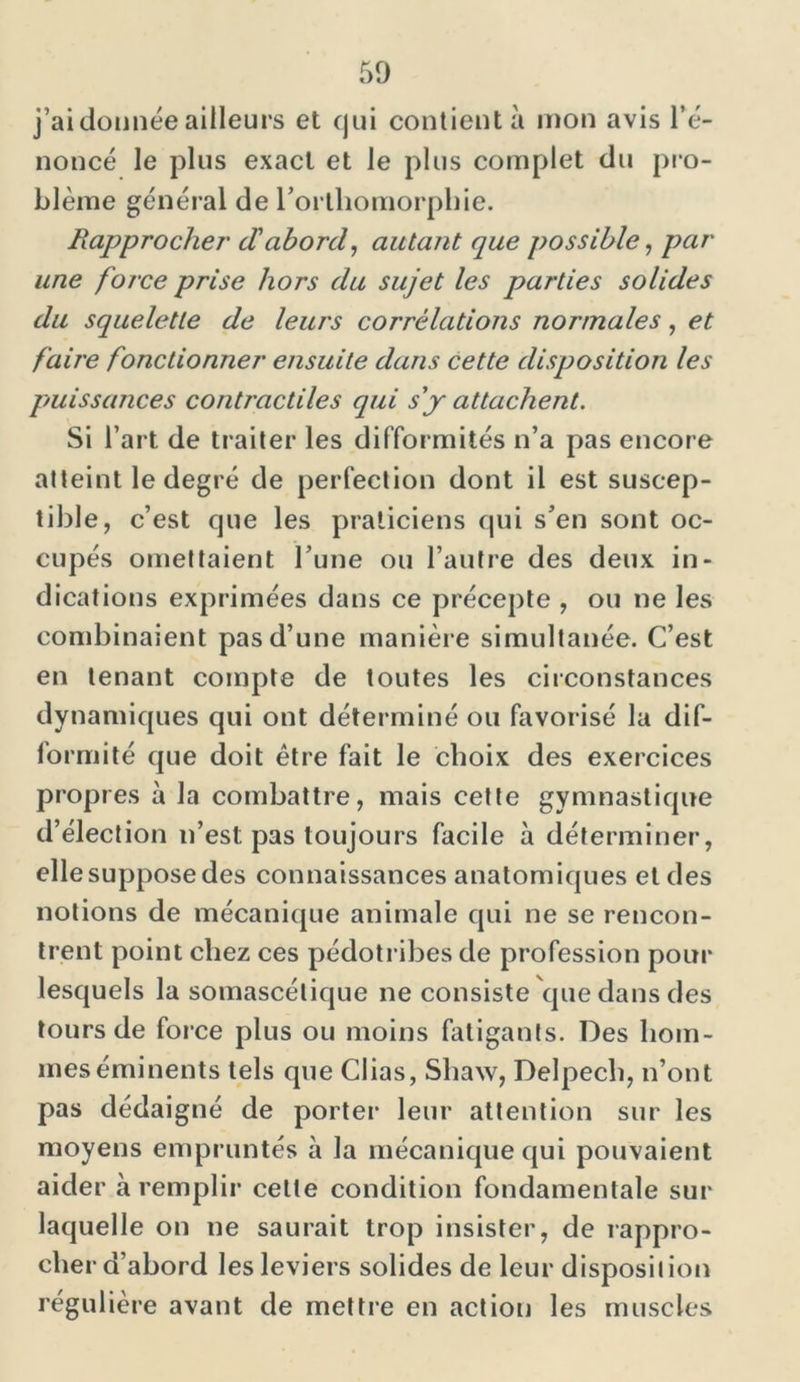 j’ai donnée ailleurs et qui contient à mon avis l’é- noncé le plus exact et le plus complet du pro- blème général de l’orthomorphie. Rapprocher' d'abord, autant que possible, par une force prise hors du sujet les parties solides du squelette de leurs corrélations normales, et faire fonctionner ensuite dans cette disposition les puissances contractiles qui s'y attachent. Si l’art de traiter les difformités n’a pas encore atteint le degré de perfection dont il est suscep- tible, c’est que les praticiens qui s’en sont oc- cupés omettaient l’une ou l’autre des deux in- dications exprimées dans ce précepte , ou ne les combinaient pas d’une manière simultanée. C’est en tenant compte de toutes les circonstances dynamiques qui ont déterminé ou favorisé la dif- formité que doit être fait le choix des exercices propres à la combattre, mais cette gymnastique d’élection n’est pas toujours facile à déterminer, elle suppose des connaissances anatomiques et des notions de mécanique animale qui ne se rencon- trent point chez ces pédotribes de profession pour lesquels la somascélique ne consiste que dans des tours de force plus ou moins fatigants. Des hom- mes éminents tels que Clias, Shaw, Delpech, n’ont pas dédaigné de porter leur attention sur les moyens empruntés à la mécanique qui pouvaient aider à remplir cette condition fondamentale sur laquelle on ne saurait trop insister, de rappro- cher d’abord les leviers solides de leur disposition régulière avant de mettre en action les muscles