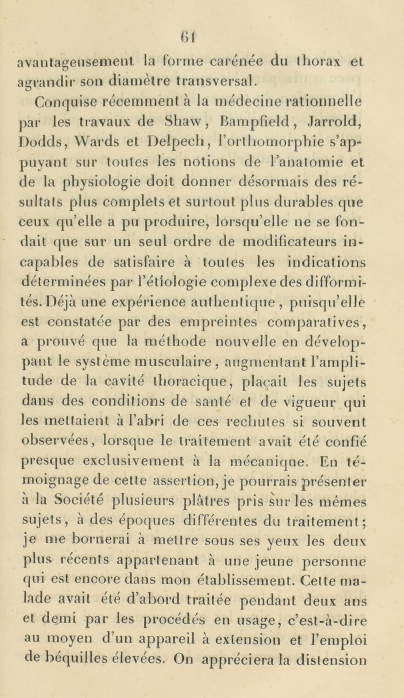 avantageusement la forme carénée du thorax et agrandir son diamètre transversal. Conquise récemment à la médecine rationnelle par les travaux de Shaw, Bampüeld, Jarrold, Dodds, Wards et Delpech, l’orthomorphie s’ap* puyant sur toutes les notions de l'anatomie et de la physiologie doit donner désormais des ré- sultats plus complets et surtout plus durables que ceux qu’elle a pu produire, lorsqu’elle ne se fon- dait que sur un seul ordre de modificateurs in- capables de satisfaire à toutes les indications déterminées par l’étiologie complexe des difformi- tés. Déjà une expérience authentique, puisqu’elle est constatée par des empreintes comparatives, a prouvé que la méthode nouvelle en dévelop- pant le système musculaire, augmentant l’ampli- tude de la cavité thoracique, plaçait les sujets dans des conditions de santé et de vigueur qui les mettaient à l’abri de ces rechutes si souvent observées, lorsque le traitement avait été confié presque exclusivement à la mécanique. En té- moignage de cette assertion, je pourrais présenter a la Société plusieurs plâtres pris sur les mêmes sujets, a des époques différentes du traitement; je me bornerai a mettre sous ses yeux les deux plus recents appartenant à une jeune personne qui est encore dans mon établissement. Cette ma- lade avait été d’abord traitée pendant deux ans et demi par les procédés en usage, c’est-à-dire au moyen d’un appareil à extension et l’emploi de béquilles élevées. On appréciera la distension