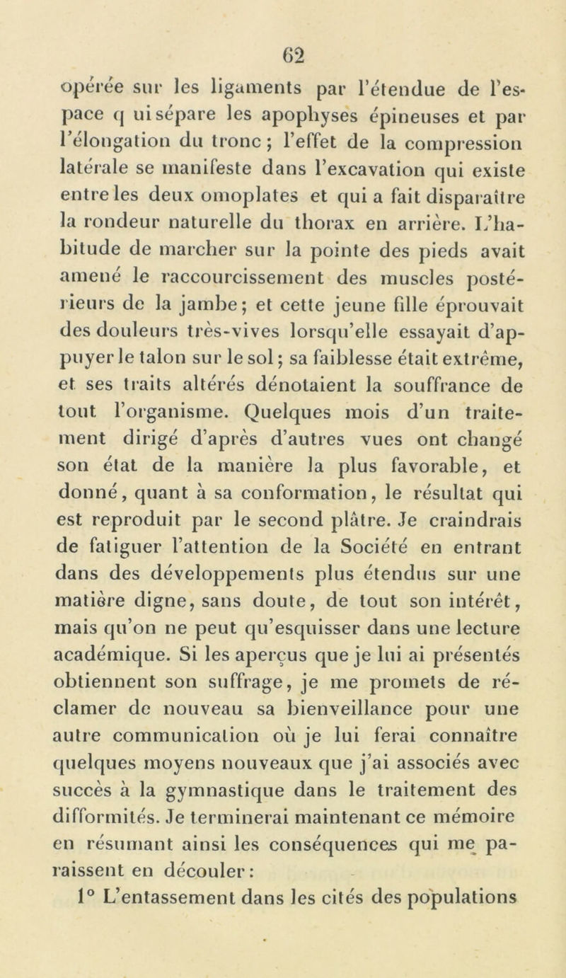 opérée sur les ligaments par l’étendue de l’es- pace q ui sépare les apophyses épineuses et par 1 élongation du tronc ; l’effet de la compression latérale se manifeste dans l’excavation qui existe entre les deux omoplates et qui a fait disparaître la rondeur naturelle du thorax en arrière. L’ha- bitude de marcher sur la pointe des pieds avait amené le raccourcissement des muscles posté- rieurs de la jambe; et cette jeune fille éprouvait des douleurs très-vives lorsqu’elle essayait d’ap- puyer Je talon sur le sol ; sa faiblesse était extrême, et ses tlaits altérés dénotaient la souffrance de tout l’organisme. Quelques mois d’un traite- ment dirigé d’après d’autres vues ont changé son élat de la manière la plus favorable, et donné, quant à sa conformation, le résultat qui est reproduit par le second plâtre. Je craindrais de fatiguer l’attention de la Société en entrant dans des développements plus étendus sur une matière digne, sans doute, de tout son intérêt, mais qu’on ne peut qu’esquisser dans une lecture académique. Si les aperçus que je lui ai présentés obtiennent son suffrage, je me promets de ré- clamer de nouveau sa bienveillance pour une autre communication où je lui ferai connaître quelques moyens nouveaux que j’ai associés avec succès à la gymnastique dans le traitement des difformités. Je terminerai maintenant ce mémoire en résumant ainsi les conséquences qui me pa- raissent en découler: 1° L’entassement dans les cités des populations