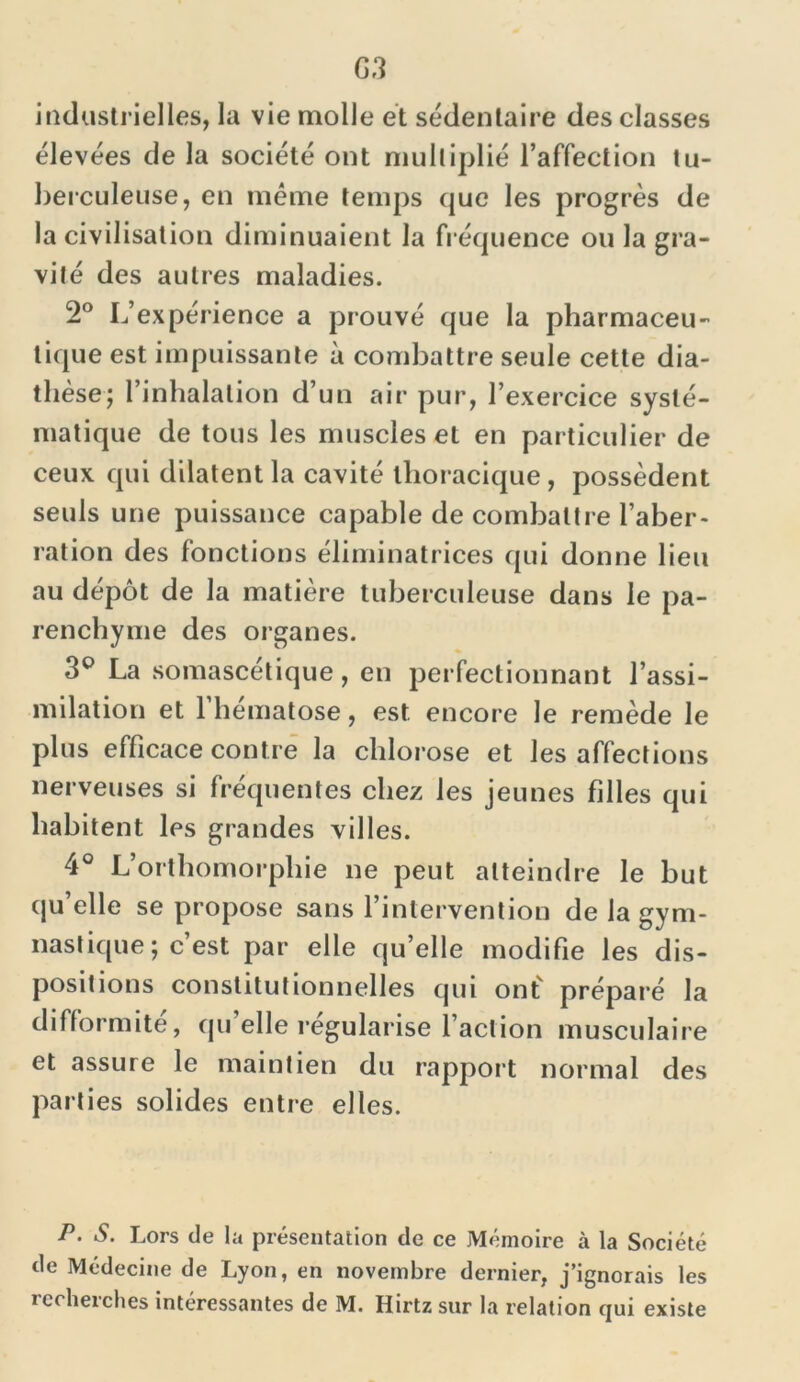 G3 industrielles, la vie molle et sédentaire des classes élevées de la société ont multiplié l’affection tu- berculeuse, en même temps que les progrès de la civilisation diminuaient la fréquence ou la gra- vité des autres maladies. 2° L’expérience a prouvé que la pharmaceu- tique est impuissante à combattre seule cette dia- thèse; l’inhalation d’un air pur, l’exercice systé- matique de tous les muscles et en particulier de ceux qui dilatent la cavité thoracique , possèdent seuls une puissance capable de combattre l’aber- ration des fonctions éliminatrices qui donne lieu au dépôt de la matière tuberculeuse dans le pa- renchyme des organes. 3° La somascétique, en perfectionnant l’assi- milation et l’hématose, est. encore le remède le plus efficace contre la chlorose et les affections nerveuses si fréquentes chez les jeunes filles qui habitent les grandes villes. 4° L’orthomorphie ne peut atteindre le but qu’elle se propose sans l’intervention de la gym- nastique ; c’est par elle qu’elle modifie les dis- positions constitutionnelles qui ont' préparé la difformité, quelle régularise l’action musculaire et assure le maintien du rapport normal des parties solides entre elles. P. S. Lors de la présentation de ce Mémoire à la Société de Médecine de Lyon, en novembre dernier, j’ignorais les