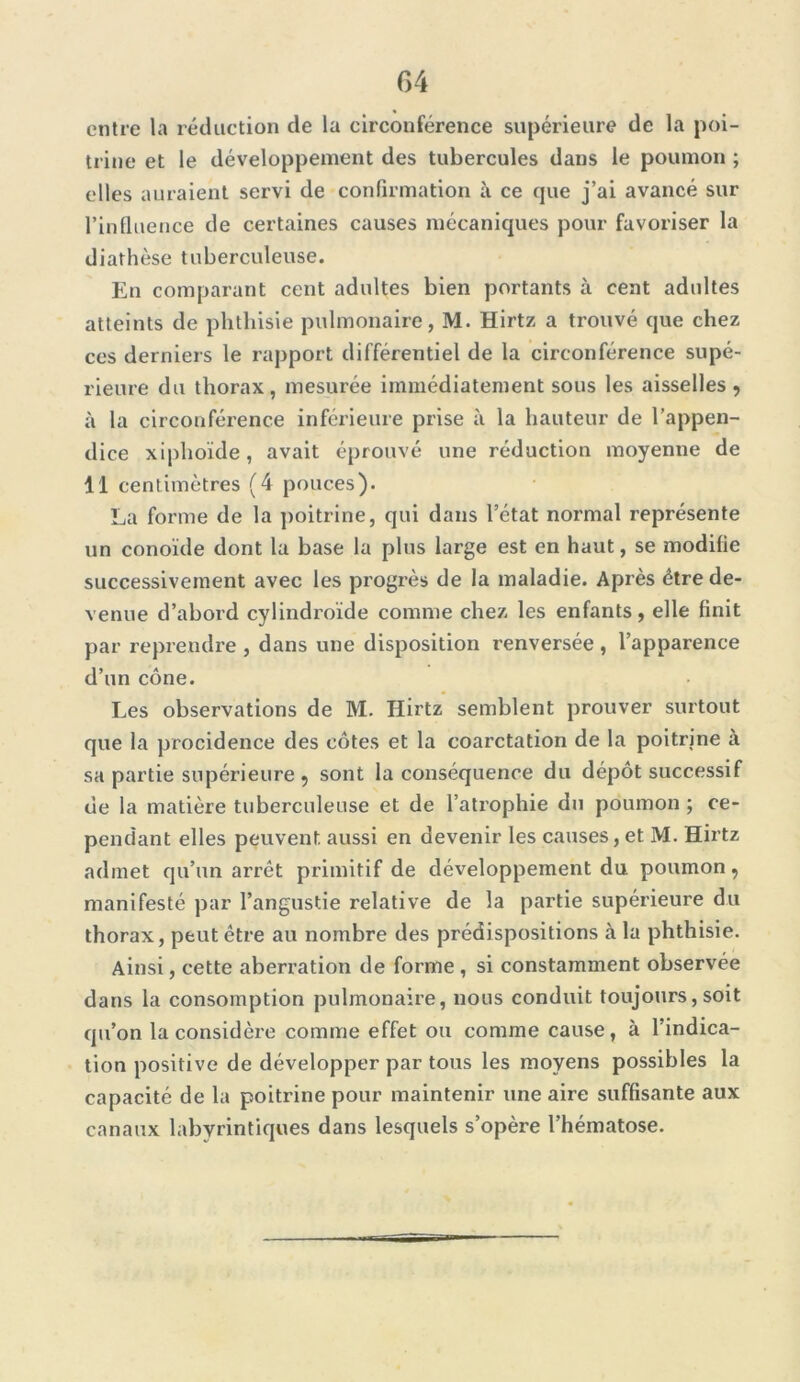 entre la réduction de la circonférence supérieure de la poi- trine et le développement des tubercules dans le poumon ; elles auraient servi de confirmation à ce que j’ai avancé sur l’influence de certaines causes mécaniques pour favoriser la diathèse tuberculeuse. En comparant cent adultes bien portants à cent adultes atteints de phthisie pulmonaire, M. Hirtz a trouvé que chez ces derniers le rapport différentiel de la circonférence supé- rieure du thorax, mesurée immédiatement sous les aisselles , à la circonférence inférieure prise à la hauteur de l’appen- dice xiphoïde, avait éprouvé une réduction moyenne de 11 centimètres (4 pouces). La forme de la poitrine, qui dans l’ctat normal représente un conoïde dont la base la plus large est en haut, se modifie successivement avec les progrès de la maladie. Après être de- venue d’abord cylindroïde comme chez les enfants, elle finit par reprendre , dans une disposition renversée , l’apparence d’un cône. Les observations de M. Hirtz semblent prouver surtout que la procidence des côtes et la coarctation de la poitrine a sa partie supérieure, sont la conséquence du dépôt successif de la matière tuberculeuse et de l’atrophie du poumon ; ce- pendant elles peuvent aussi en devenir les causes, et M. Hirtz admet qu’un arrêt primitif de développement du poumon, manifesté par l’angustie relative de la partie supérieure du thorax, peut être au nombre des prédispositions à la phthisie. Ainsi, cette aberration de forme , si constamment observée dans la consomption pulmonaire, nous conduit toujours, soit qu’on la considère comme effet ou comme cause, à l’indica- tion positive de développer par tous les moyens possibles la capacité de la poitrine pour maintenir une aire suffisante aux canaux labyrintiques dans lesquels s’opère l’hématose.