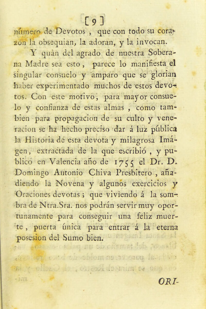 [9]' iiíiinero de Devotos , que con todo su cora*- zóri la obsequian, la adoran, y la invocan. Y qiián del agrado de nuestra Sobera- na Madre sea esto , parece lo manifiesta el singular consuelo y amparo que se glorian haber experimentado muchos de estos devo-í tos. Con este motivo, para mayor consue- lo y confianza de estas almas , como tam- bién para propagación de su culto y vene- ración se ha hecho preciso dar á luz publica la Historia de esta devota y milagrosa Ima- gen , extractada de la que escribió , y pu- blicó en Valencia año de 1755 Domineo Antonio Chiva Presbítero , aña- diendo la Novena y algunos exercicios y 'Oraciones devotas; que viviendo á la somr bra de Ntra.Sra. nos podrán servir muy opor- tunamente para conseguir una feliz muér- ete , puerta única para entrar á la eterna posesión del Sumo bien. ORI-