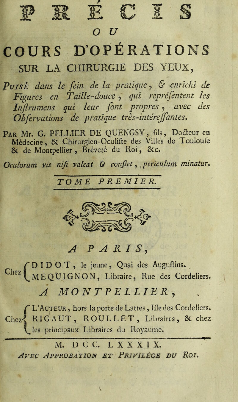 COURS D’OPÉRATIONS SUR LA CHIRURGIE DES YEUX, Puisé dans le fein de la pratique j & enrichi de Figures en Taille-doucequi repréfentent les Infirumens qui leur font propres , avec des Obfervations de pratique très-intérejfantes. Par Mr. G. PELLIER DE QUENGSY, fils, Doaeur en Médecine, & Chirurgien-Oculïfte des Villes de Touloufè & de Montpellier, Bréveté du Roi, ôcc. Oculoram vis niji valeat Ù conftet, ^periculum minatur. TOME PREMIER. A PARIS, D I D O T , le jeune, Quai des Auguftins. MEQtJIGNON, Libraire, Rue des Cordeliers. À MONTPELLIER, Ç L’Auteur , hors la porte de Lattes, Ifle des Cordeliers. RIGAUT, ROULLËT, Libraires, 6c chez les principaux Libraires du Royaume. M. D C C. L X X X 1 X. Avec Approbation et Privilège eu Roi,