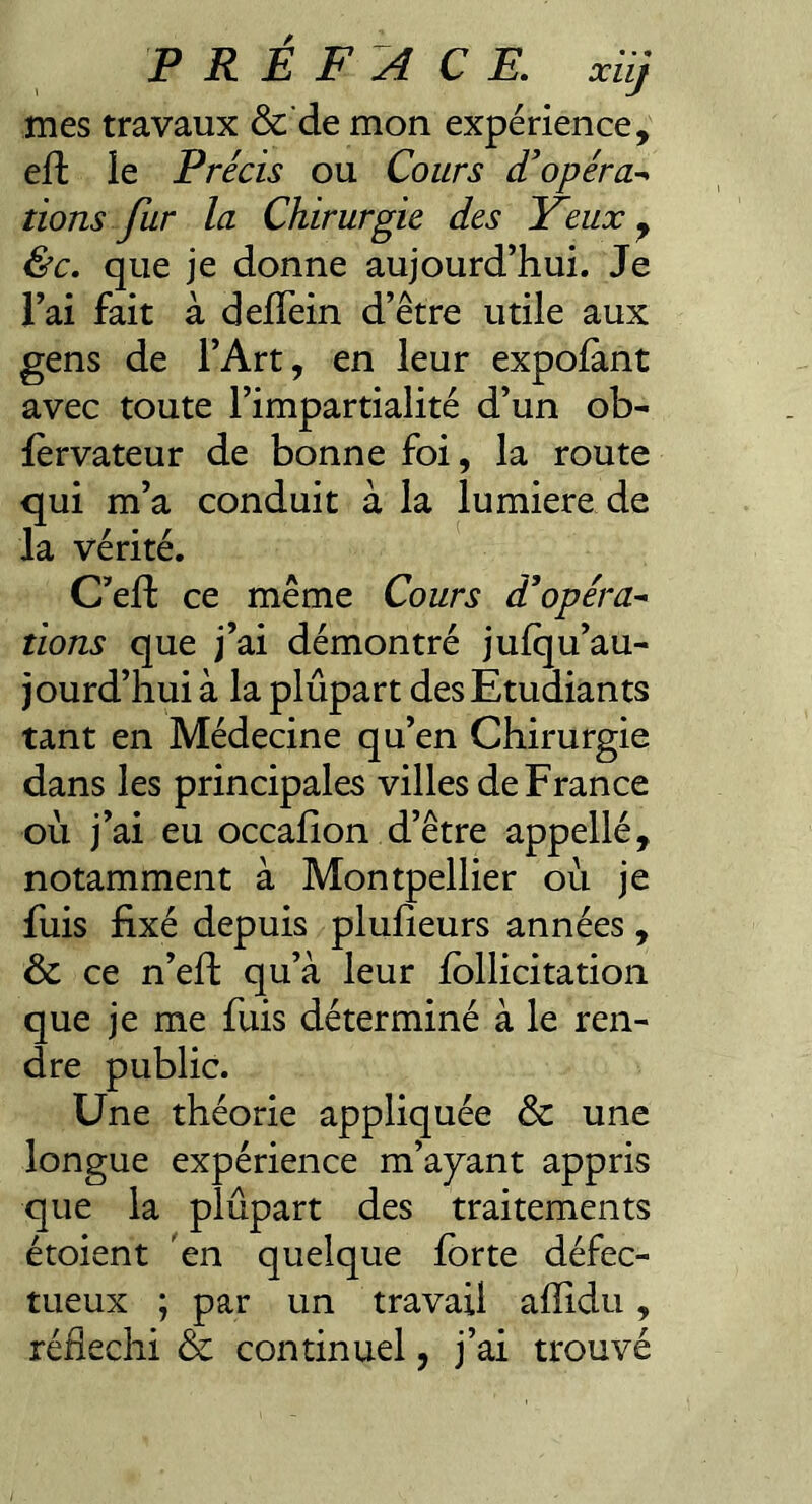 mes travaux &’de mon expérience, eft le Précis ou Cours d'opéra-^ lions fur la Chirurgie des Yeux ^ &c. que je donne aujourd’hui. Je l’ai fait à deffein d’être utile aux gens de l’Art, en leur expolànt avec toute l’impartialité d’un ob- lèrvateur de bonne foi, la route qui m’a conduit à la lumière de la vérité. C’eft ce même Cours d'opéra-^ lions que j’ai démontré jufqu’au- jourd’hui à la plupart des Etudiants tant en Médecine qu’en Chirurgie dans les principales villes de France où j’ai eu occalion d’être appellé, notamment à Montpellier où je fuis fixé depuis plufieurs années, & ce n’eft qu’à leur fbllicitation que je me fuis déterminé à le ren¬ dre public. Une théorie appliquée & une longue expérience m’ayant appris que la plupart des traitements étoient 'en quelque forte défec¬ tueux ; par un travail afiidu, réfléchi & continuel, j’ai trouvé I