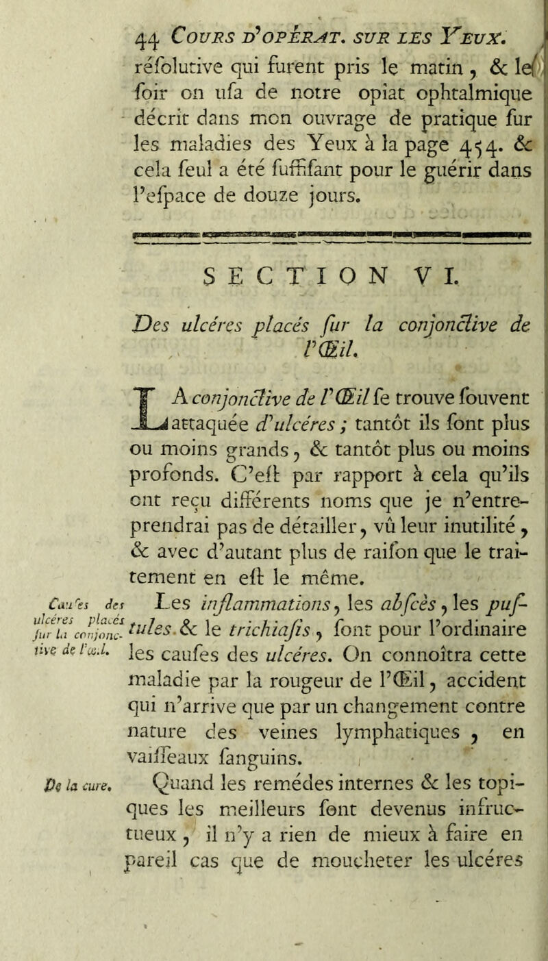 réfolutive qui furent pris le matin , & le/ | foir on ufa de notre opiat ophtalmique i, décrit dans mon ouvrage de pratique fur f les maladies des Yeux à la page 4^4. de ü cela feu! a été fufhfant pour le guérir dans l’efpace de douze jours. SECTION VL T)es ulcères placés fur la conjonclive de . rmi La conjonclive de V Œil fe trouve fouvent j attaquée d’’ulcères ; tantôt ils font plus | ou moins grands, & tantôt plus ou moins i profonds. C’ell par rapport à cela qu’ils ; ont reçu différents noms que je n’entre¬ prendrai pas de détailler J vû leur inutilité y | de avec d’autant plus de raifon que le trai- ■ tement en efl le même. €^5 dtt Les inflammations y \es ah Çcès y\es puf- cJnjfffl^des.&L le trichiafls , font pour l’ordinaire v.vcdçi'xE les caufes des ulcères. On connoîtra cette maladie par la rougeur de l’(Eil, accident qui n’arrive que par un changement contre nature des veines lymphatiques , en vaiifeaux fanguins. 1 De la cure. Quand les remèdes internes de les topi¬ ques les meilleurs font devenus infruc¬ tueux 5 il n’y a rien de mieux à faire en pareil cas que de moucheter les ulcères