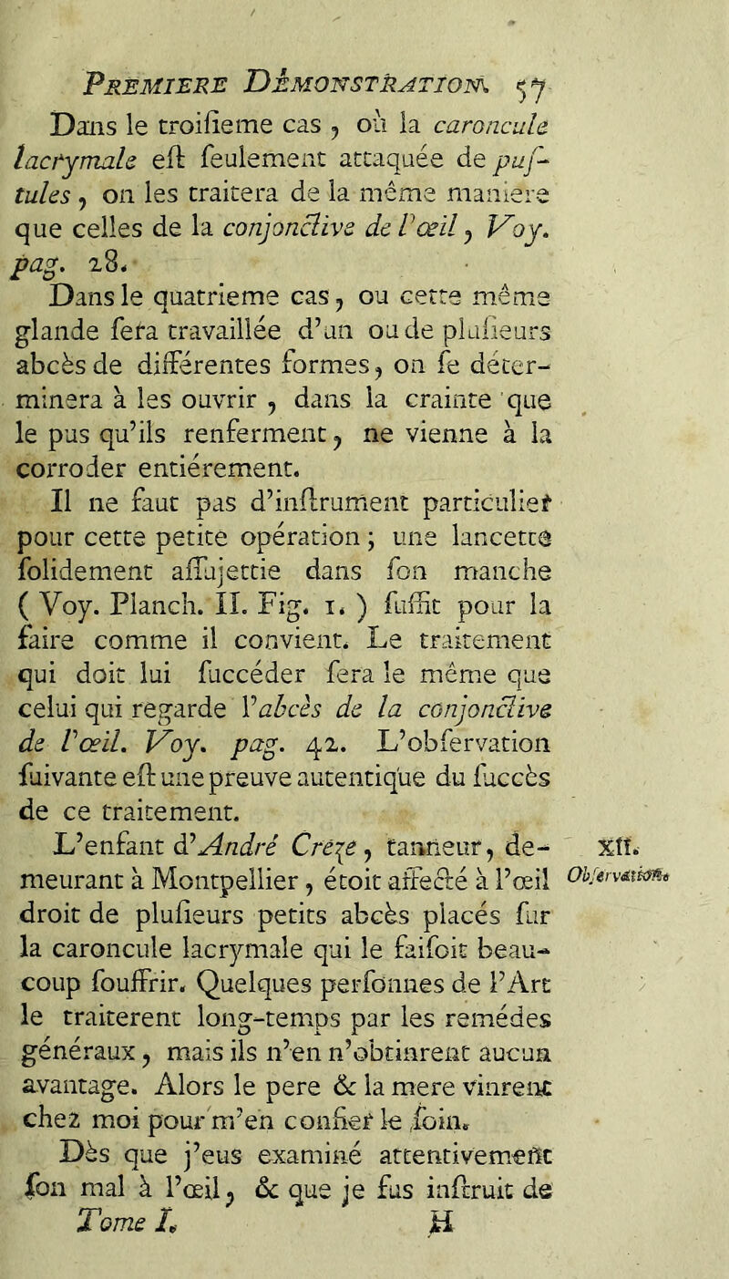 Dans le troifieme cas ^ où la caroncule. lacTymah eft feulemeiit attaquée de puf-^ tuhs , on les traitera de la même maniéré que celles de la conpnclive dcVœil ^ Voy. pag. 28* Dans le quatrième cas, ou cette même glande fera travaillée d’un onde pltilieurs abcès de différentes formes ^ on fe déter¬ minera à les ouvrir , dans la crainte que le pus qu’ils renferment, ne vienne à la corroder entièrement. Il ne faut pas d’inflrurnent particulier pour cette petite opération ; une lancette folidement affujettie dans fon rrtanche ( Voy. Planch. IL Fig. i. ) fuffit pour la faire comme il convient. Le traitement qui doit lui fuccéder fera le mêm.e que celui qui regarde Vabcès de la conjonciive de Vceil. Voy, pag. 42. L’obfervation luivante eft une preuve autentique du faccès de ce traitement. L’enfant àèAndré Cre\e, tanneur, de- %îî. meurant à Montpellier, étoit affecté à l’œil OhfervAxi<m droit de plufeurs petits abcès placés fur la caroncule lacrymale qui le faifoit beau¬ coup foulfrir. Quelques perfonnes de l’Art le traitèrent long-temps par les remèdes généraux, mais ils n’en n’obcinrenc aucun avantage. Alors le pere 6c la mere vinreirc chez moi pour m’en confier le ,fbim Dès que j’eus examiné attentiveméfîc |bn mal à l’œil 6c que je fus inflruit de Tome L