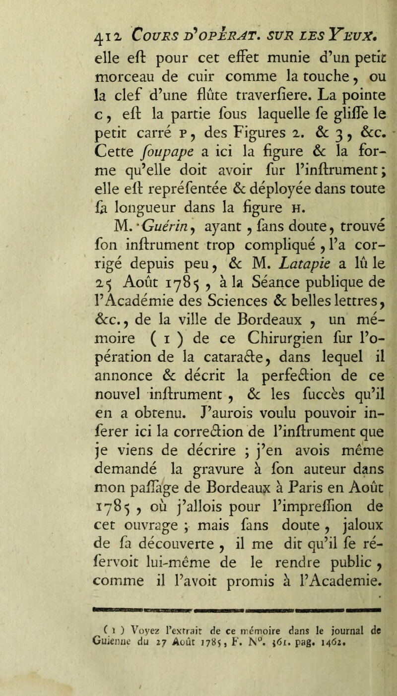 elle efl: pour cet effet munie d’un petit morceau de cuir comme la touche, ou la clef d’une flûte traverfîere. La pointe c , efl la partie fous laquelle fe gliffe le petit carré p ^ des Figures 2. & 3 5 &c. Cette foupape a ici la figure & la for¬ me qu’elle doit avoir fur l’inflrument ; elle ell repréfentée & déployée dans toute là longueur dans la figure h. M..’Guérin y ayant ^ fans doute, trouvé fon inftrument trop compliqué , l’a cor¬ rigé depuis peu, de M. Latapie a lû le 2'5 Août 1785 , à la Séance publique de l’Académie des Sciences & belles lettres, dec., de la ville de Bordeaux , un mé¬ moire ( I ) de ce Chirurgien fur l’o¬ pération de la cataraéle, dans lequel il annonce de décrit la perfeélion de ce nouvel inflrument , de les fuccès qu’il en a obtenu. J’aurois voulu pouvoir in¬ férer ici la correélion de l’inflrument que je viens de décrire ; j’en avois même demandé la gravure à fon auteur dans mon pafîage de Bordeaux à Paris en Août 1785 , où j’allois pour l’impreffion de cet ouvrage ; mais fans doute , jaloux de fa découverte , il me dit qu’il fe ré- fervoit lui-même de le rendre public , comme il l’avoit promis à l’Academie. ( t ) Voyez l’extrait de ce mémoire dans le journal de Guienne du 17 Août 1785, F. N“. i6i. pag. 1462.