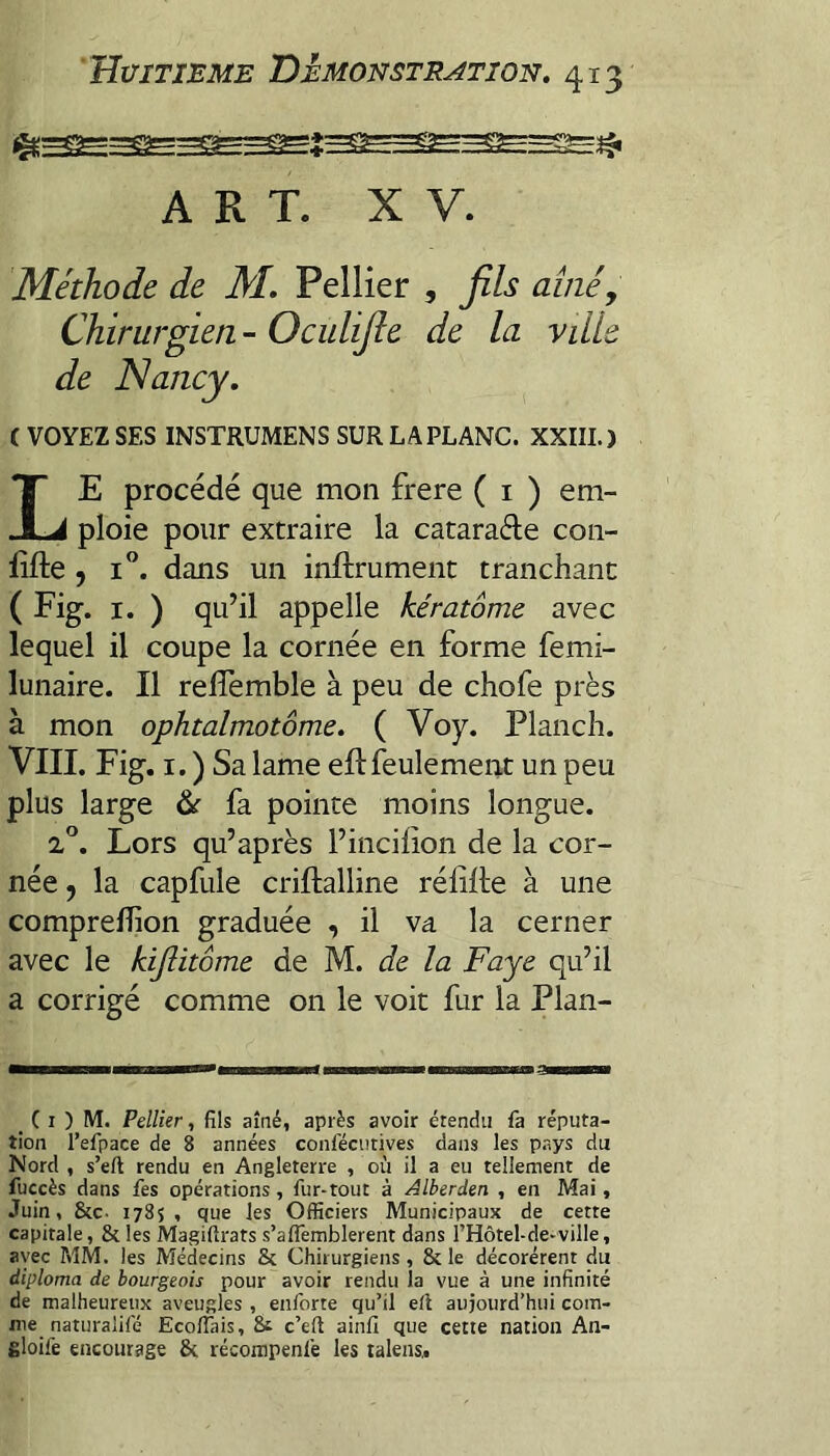 ART. XV. Méthode de M, Pellier , fils aîné y Chirurgien - Oculifie de la ville de Nancy, ( VOYEZ SES INSTRUMENS SURLAPLANC. XXIII.) Le procédé que mon frere ( i ) em¬ ploie pour extraire la catarade con- iîfte , i”. dans un inftrument tranchant ( Fig. I. ) qu’il appelle kératome avec lequel il coupe la cornée en forme femi- lunaire. Il rellèmble à peu de chofe près à mon ophtalmotôme, ( Voy. Planch. VIII. Fig. I. ) Sa lame eflfeulement un peu plus large às fa pointe moins longue. 2°. Lors qu’après Fincilion de la cor¬ née y la capfule criftalline rélilte à une compreffion graduée , il va la cerner avec le hijlitôme de M. de la Faye qu’il a corrigé comme on le voit fur la Plan- _ ( I ) M. Pellier, fils aîné, après avoir étendu fa réputa¬ tion l’efpace de 8 années confécutives dans les p-ays du Nord , s’eft rendu en Angleterre , où il a eu tellement de fuccès dans fes opérations, fur-tout à Alberden , en Mai, Juin, &c. 1785, que les Officiers Municipaux de cette capitale, 8c les Magifirats s’affemblerent dans rHôtel-de-ville, avec MM. les Médecins 8c Chirurgiens, 8c le décorèrent du diploma de bourgeois pour avoir rendu la vue à une infinité de malheureux aveugles , enlbrte qu’il ert aujourd’hui com¬ me naturalifé Ecoflais, 8i c’eft ainfi que cette nation An- filoife encourage 8c récompenfe les ralens.