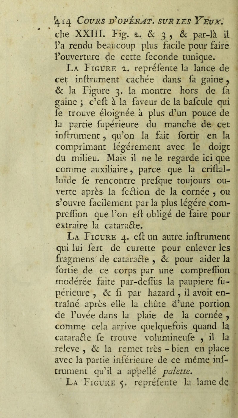 che XXIII. Fig. 2.. & 3 , & par-là il l’a rendu beaucoup plus facile pour faire l’ouverture de cette fécondé tunique. La Figure 2,. repréfente la lance de cet inftrument cachée dans fa gaine ^ &: la Figure 3. la montre hors de fa gaine ; c’eft à la faveur de la bafcule qui fe trouve éloignée à plus d’un pouce de la partie fupérieure du manche de cet inftrum.ent, qu’on la fait fortir en la com.primant légèrement avec le doigt du milieu. Mais il ne le regarde ici que comme auxiliaire, parce que la criftal- loïde fe rencontre prefque toujours ou¬ verte après la fedion de la cornée , ou s’ouvre facilement par la plus légère com- prelîion que l’on ed obligé de faire pour extraire la catarade. La Figure 4. efl: un autre inftrument qui lui fert de curette pour enlever les fragmens de catarade , & pour aider la fortie de ce corps par une comprelîion m.odérée faite par-delTus la paupière fu¬ périeure 9 & ü par hazard , il avoir en¬ traîné après elle la chûte d’une portion de l’uvée dans la plaie de la cornée y comme cela arrive quelquefois quand la catarade fe trouve volumineufe , il la releve , <îk la remet très - bien en place avec la partie inférieure de ce même inf- trument qu’il a appellé palette, ' La Figure ■5. repréfente la lame dç