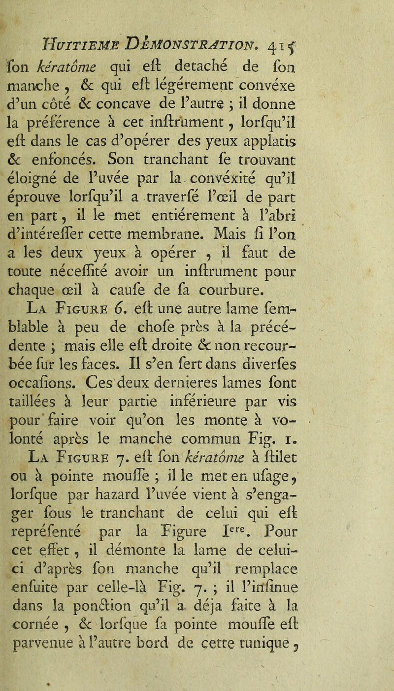 fon kératôme qui efl détaché de fon manche , & qui eft légèrement convéxe d’un côté de concave de l’autre ; il donne la préférence à cet inftrüment, lorfqu’ii eft dans le cas d’opérer des yeux applatis de enfoncés. Son tranchant fe trouvant éloigné de l’uvée par la convéxité qu’il éprouve lorfqu’il a traverfé l’œil de part en part, il le met entièrement à l’abri d’intérelfer cette membrane. Mais fi l’on a les deux yeux à opérer , il faut de toute néceffité avoir un inftrüment pour chaque œil à caufe de fa courbure. La Figure 6. eft une autre lame fem- blable à peu de chofe près à la précé¬ dente ; mais elle eft droite de non recour¬ bée fur les faces. Il s’en fert dans diverfes occafîons. Ces deux dernieres lames font taillées à leur partie inférieure par vis pour faire voir qu’on les monte à vo¬ lonté après le manche commun Fig. i. La Figure 7. eft fon kératôme à ftilet ou à pointe moufle ; il le met en ufage, lorfque par hazard l’uvée vient à s’enga¬ ger fous le tranchant de celui qui eft repréfenté par la Figure Pour cet effet, il démonte la lame de celui- ci d’après fon manche qu’il remplace enfuite par celle-là Fig. 7. ; il l’infînue dans la ponffion qu’il a. déjà faite à la cornée , dt lorfque fa pointe moufle eft parvenue à l’autre bord de cette tunique 5