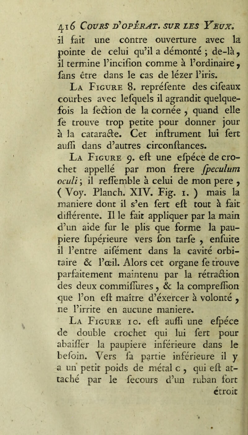 il fait une contre ouverture avec la pointe de celui qu’il a démonté ; de-là ^ il termine l’incifion comme à l’ordinaire ^ fans être dans le cas de lézer l’iris. La Figure 8. repréfente des cifeaux courbes avec lefquels il agrandit quelque¬ fois la feâion de la cornée j quand elle fe trouve trop petite pour donner jour à la catarade. Cet inftrument lui fert auffi dans d’autres circonftances. La Figure efl: une efpéce de cro¬ chet appellé par mon frere fpeculum oculi ; il relfemble à celui de mon pere , ( Voy. Planch. XIV. Fig. i. ) mais la maniéré dont il s’en fert efl: tout à fait diftérente. Il le fait appliquer par la main d’un aide fur le plis que forme la pau¬ pière fupérieure vers Ibn tarfe 5 enfuite il l’entre aifément dans la cavité orbi¬ taire & l’œil. Alors cet organe fe trouve parfaitement maintenu par la rétraélion des deux commifiures ^ & la compreflion que l’on efl maître d’éxercer à volonté , ne l’irrite en aucune maniéré. La Figure 10. efl auffi une efpéce de double crochet qui lui fert pour abaifler la paupière inférieure dans le befoin. Vers fa partie inférieure il y a un petit poids de métal c , qui efl at¬ taché par le fecours d’un ruban fort étroit