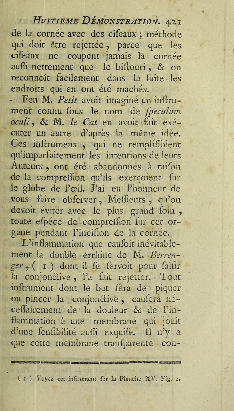 de la cornée avec des cifeaux ; méthode qui doit être rejettée, parce que les cifeaux ne coupent jamais la cornée aufli nettement que le biftouri, & on reconnoît facilement dans la fuite les endroits qui en . ont été mâchés. * Feu M. Petit avoit imaginé un inflru- ment connu fous le nom de fpeculum ociili^ ôc M. le Cat en avoit .fait exé¬ cuter un autre d’après la même idée. Ces inftrumens , qui ne remplilToient qu’imparfaitement les intentions de leurs Auteurs , ont été abandonnés à raifon de la compreffion qu’ils exerçoient fur le globe de l’œil. J’ai eu l’honneur de vous faire obferver, Meilleurs , qu’on devoir éviter avec le plus grand foin , toute efpéce de compreffion fur cet or¬ gane pendant l’incilion de la cornée. L’inflammation que caufoit inévitable¬ ment la double errhine de M. Berren- ger , ( ï ) dont il fe fervoit pour failir la conjonffiive, l’a fait rejetter. Tout inflrument dont le but fera de piquer ou pincer la conjondive , caufera né- cefîairement de la douleur &c de l’in¬ flammation à une membrane qui jouit d’une fenlibilité aulli exquife. 11 n’y a que cette membrane tranfparente con-