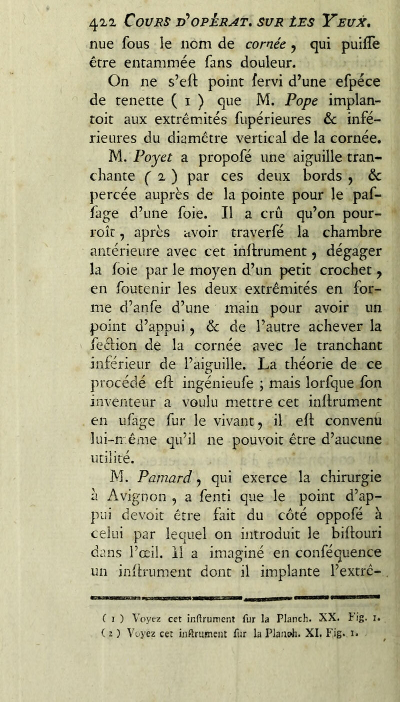 nue fous le nom de cornée ^ qui puifîe être entammée fans douleur. On ne s’eft point fervi d’une efpéce de tenette ( i ) que M. Pope implan- toit aux extrémités fupérieures & infé¬ rieures du diamètre vertical de la cornée. M. Poyet a propofé une aiguille tran¬ chante f 2 ) par ces deux bords , ôc percée auprès de la pointe pour le paf- fage d’une foie. Il a crû qu’on pour- roît, après avoir traverfé la chambre antérieure avec cet inllrument, dégager la foie par le moyen d’un petit crochet y en foutenir les deux extrémités en for¬ me d’anfe d’une main pour avoir un point d’appui, ôc de l’autre achever la feclion de la cornée avec le tranchant inférieur de l’aij^uille. La théorie de ce procédé eft ingénieufe ; mais lorfque fon inventeur a voulu mettre cet inftrument en ufage fur le vivant, il efl: convenu lui-n éme qu’il ne pouvoit être d’aucune utilité. M. Pamard, qui exerce la chirurgie à Avignon , a fenti que le point d’ap¬ pui devoir être fait du côté oppofé h celui par lequel on introduit le biflouri duns l’œil. 11 a imaginé en conféquence un inltrument dont il implante l’extré- ( I ) Voyez cet inftrument fur la Planch. XX. Fig. i.