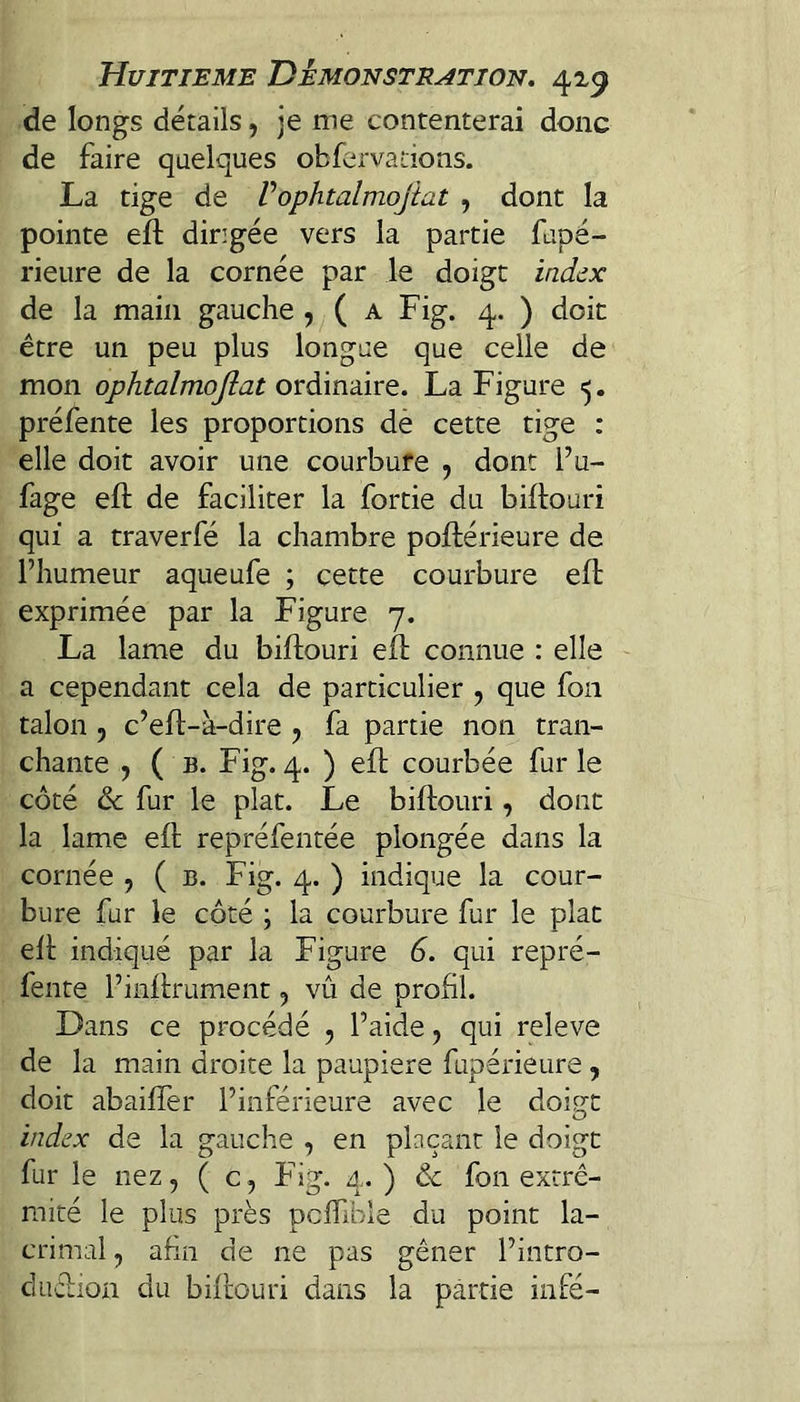 de longs détails, je me contenterai donc de faire quelques obfervations. La tige de Vophtalmojiat , dont la pointe efl: dirigée vers la partie fupé- rieure de la cornée par le doigt ind^x de la main gauche , ( a Fig. 4. ) doit être un peu plus longue que celle de mon ophtalmojiat ovdânàiYQ. La Figure préfente les proportions dè cette tige : elle doit avoir une courbure , dont l’u- fage efl de faciliter la fortie du biflouri qui a traverfé la chambre poftérieure de l’humeur aqueufe ; cette courbure elf exprimée par la Figure 7. La lame du biflouri eif connue : elle ' a cependant cela de particulier , que fon talon 5 c’eft-à-dire , fa partie non tran¬ chante , ( b. Fig. 4. ) eft courbée fur le côté & fur le plat. Le biftouri, donc la lame eft repréfentée plongée dans la cornée , ( b. Fig. 4. ) indique la cour¬ bure fur le côté ; la courbure fur le plat eft indiqué par la Figure 6. qui repré¬ fente l’inftrument, vu de profil. Dans ce procédé , l’aide, qui releve de la main droite la paupière fupérieure , doit abaifîer l’inférieure avec le dois^t index de la gauche , en plaçant le doigt fur le nez, ( c, Fig. 4. ) & fon extré¬ mité le plus près pcftible du point la- crimal, afin de ne pas gêner l’intro- duftion du biftouri dans la partie infé-