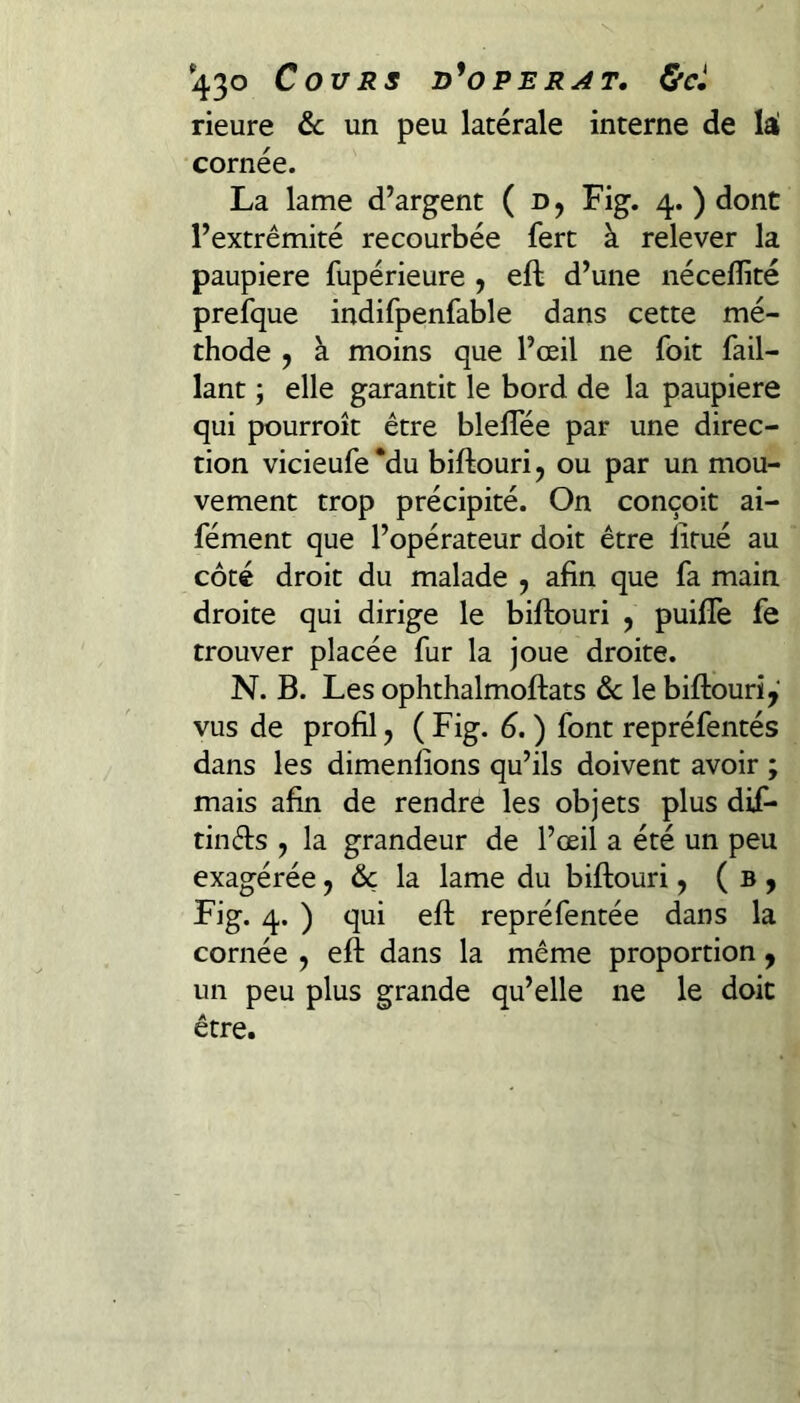 '430 Cours d^operat. &c» rieure 6c un peu latérale interne de lal cornée. La lame d’argent ( d , Fig. 4. ) dont l’extrémité recourbée fert à relever la paupière fupérieure , efl: d’une néceffité preïque indifpenfable dans cette mé¬ thode 9 à moins que l’œil ne foit Tail¬ lant ; elle garantit le bord de la paupière qui pourroît être blelTée par une direc¬ tion vicieufe *du biftouri, ou par un mou¬ vement trop précipité. On conçoit ai- fément que l’opérateur doit être litué au côté droit du malade , afin que fa main droite qui dirige le biftouri , puiflTe fe trouver placée fur la joue droite. N. B. Les ophthalmoftats 6c le biftouriy vus de profil, (Fig. 6.) font repréfentés dans les dimenfîons qu’ils doivent avoir ; mais afin de rendre les objets plus dif- tinds , la grandeur de l’œil a été un peu exagérée, 6c la lame du biftouri, ( b , Fig. 4. ) qui efl: repréfentée dans la cornée , efl: dans la même proportion , un peu plus grande qu’elle ne le doit