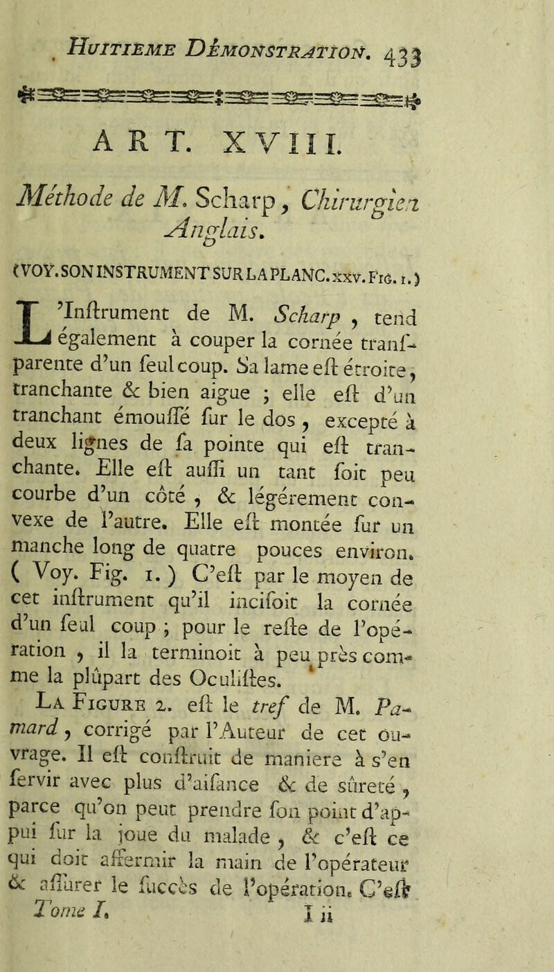 ART. XVIII. Méthode de M, Scliarp, Chirurgie,! Anglais, ( VOY. SON INSTRUMENT SUR LA PL ANC. Frô. i. ) L’Inftrumeiit de M. Scharp , tend également à couper la cornée tranf- parente d’un feulcoup. Sa lame eft étroite, tranchante &c bien aigue ; elle efl d’un tranchant émouffé fur le dos , excepté à deux lignes de fa pointe qui eft tran¬ chante. Elle efl aufîi un tant foit peu courbe d’un côté , & légèrement con¬ vexe de l’autre. Elle efl montée fur un manche long de quatre pouces environ. ( Voy. Fig. I. ) C’efl par le moyen de cet inflrument qu’il incifoit la cornée d’un féal coup ; pour le refie de l’opé¬ ration J il la terminoit à peu près com¬ me la plûpart des Oculifles. La Figure 2. efl le tref de M. Pa^ mard j corrigé par l’Auteur de cet ou¬ vrage. Il efl conflruit de maniéré à s’en fervir avec plus d’aifince Ôc de sûreté , parce qu’on peut prendre fon point d’ap¬ pui fur la joue du malade y ôc c’efl ce qui doit affermir la main de l’opérateur de aflurer le fuccès de l’opératioiie C’ef^ Tonie L I ü