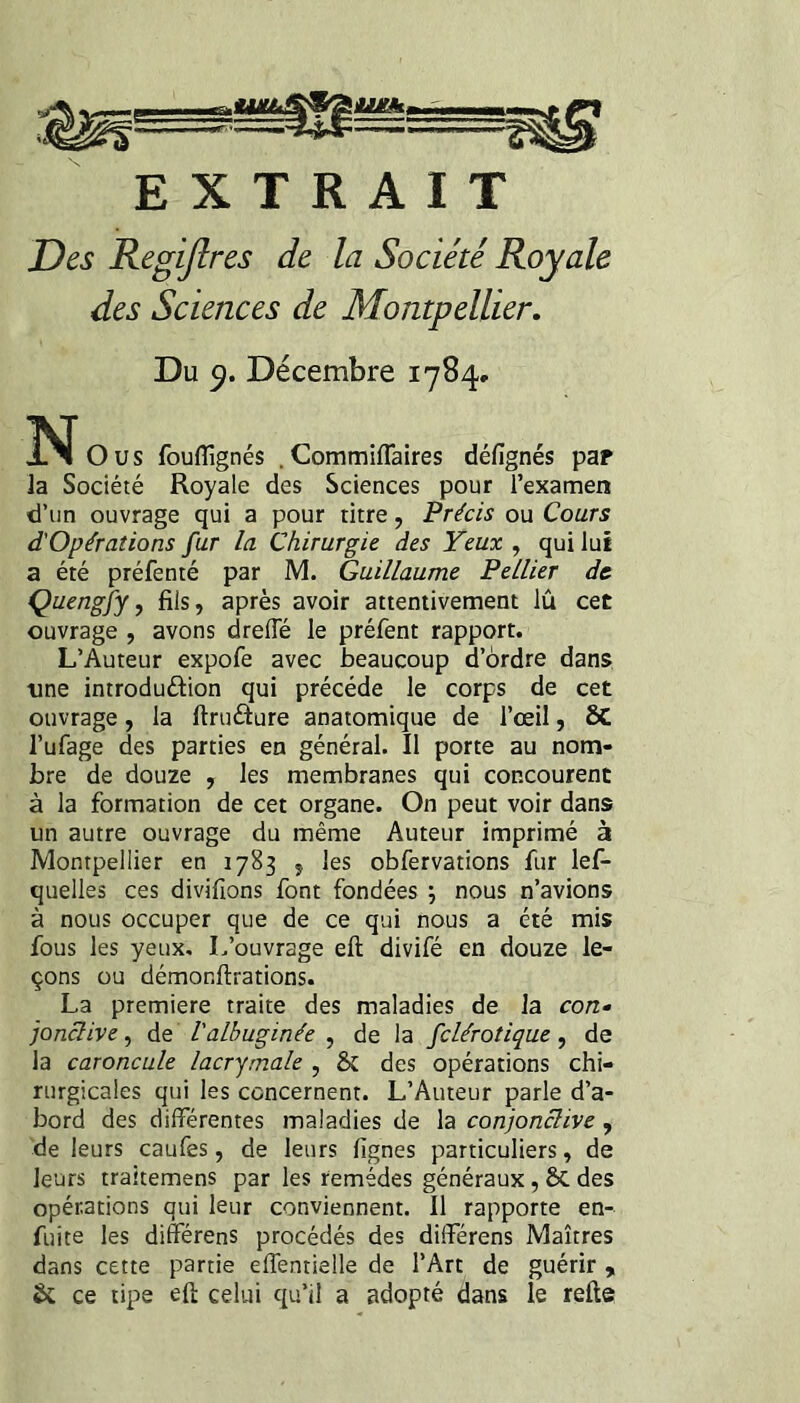 EXTRAIT Des Regijlres de la Société Royale des Sciences de Montpellier, Du Décembre 1784. N O us fouflîgnés . Commiflaires défignés pap la Société Royale des Sciences pour l’examen d’un ouvrage qui a pour titre, Précis ou Cours d'Opérations fur la Chirurgie des Yeux , qui lui a été préfenté par M. Guillaume Pellier de Çuengfy, fils, après avoir attentivement lu cet ouvrage , avons drelTé le préfent rapport. L’Auteur expofe avec beaucoup d’ordre dans ■une introduâion qui précédé le corps de cet ouvrage, la ftruâure anatomique de l’œil, ÔC l’ufage des parties en général. Il porte au nom¬ bre de douze , les membranes qui concourent à la formation de cet organe. On peut voir dans un autre ouvrage du même Auteur imprimé à Montpellier en 1783 , les obfervations fur lef- quelles ces divifions font fondées ; nous n’avions à nous occuper que de ce qui nous a été mis fous les yeux. L’ouvrage eft divifé en douze le¬ çons ou démonftrations. La première traite des maladies de la con^ jonclive, de l'albuginée , de la fclérotique, de la caroncule lacrymale , & des opérations chi¬ rurgicales qui les concernent. L’Auteur parle d’a¬ bord des différentes maladies de la conjonctive, de leurs caufes, de leurs fignes particuliers, de leurs traitemens par les remèdes généraux, 6C des opérations qui leur conviennent. Il rapporte en- fuite les différens procédés des différons Maîtres dans cette partie effentielle de l’Art de guérir , & ce tipe efi: celui qu’il a adopté dans le relie