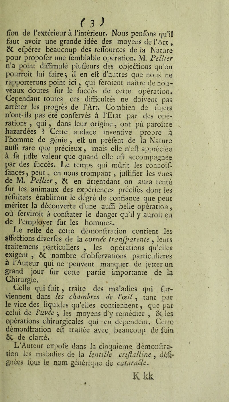 Hon de l’extcrieur à l’intérieur. Nous pen/bns qu’il faut avoir une grande idée des moyens de l’Art, efpérer beaucoup des reffources de la Nature pour propofer une femblable opération. M. Fellier n’a point diflîmulé plufieurs des objeftions qu’on pourroit lui faire j il en eft d’autres que nous ne rapporterons point ici, qui feroient naître de nou¬ veaux doutes fur le fuccès de cette opération. Cependant toutes ces difficultés ne doivent pas arrêter les progrès de l’Art. Combien de fujets n’ont-ils pas été confervés à l’Etat par des opé¬ rations , qui, dans leur origine, ont pû paroître bazardées ? Cette audace inventive propre à l’homme de génie , eft un préfent de la Nature auffi rare que précieux, mais elle n’elt appréciée à fa jufte valeur que quand elle eft accompagnée par des fuccès. Le temps qui mûrit les connoif- îânces, peut, en nous trompant , juftifier les yues de M. Pelher, & en attentdant on aura tenté fur les animaux des expériences précifes dont les réfultats établiront le dégré de confiance que peut mériter la découverte d’une auffi belle opération , où ferviroit à çonftater le danger qu’il y auroit eu de l’employer fur les hommes. Le refte de cette démonftration contient les affedions diverfes de la cornée tranfparente , leurs traitemens particuliers , les opérations qu’elles exigent , Sc nombre d’obfervarions particulières à l’Auteur qui ne peuvent manquer de jetter un grand jour fur cette partie importante de la Chirurgie. Celle qui fuit, traite des maladies qui fur- viennent dans les chambres de l'œil, tant par le vice des liquides qu’elles contiennent, que par celui de l'avée j les moyens d’y remédier , 8c les opérations chirurgicales qui en dépendent. Cette démonftration eft traitée, avec beaucoup dé foin 6c de clarté. L’Auteur expofe dans la cinquième démonftra¬ tion les maladies de la lentille criJlalUne, délt* gnées fous le, nom générique de cataracle. K kk