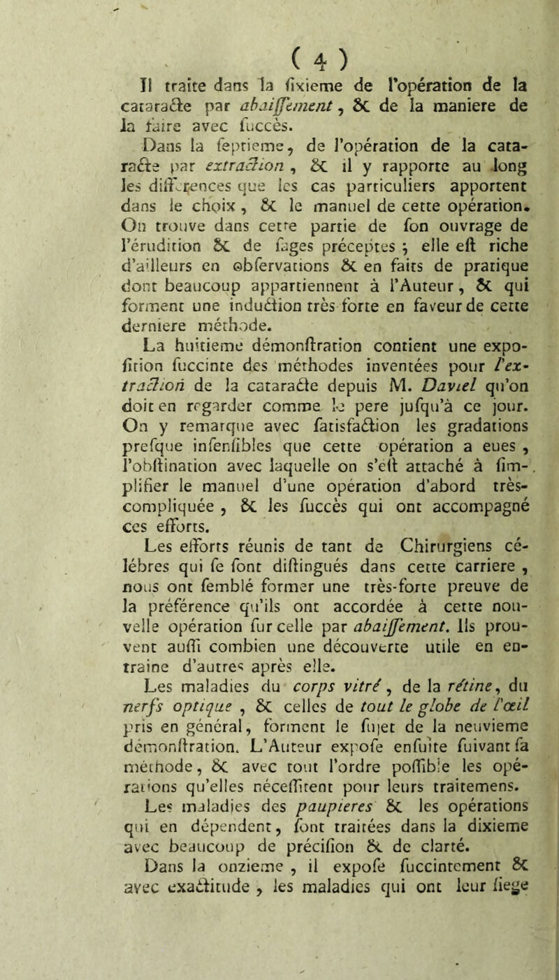 Il traite dans la (ixieme de l’opération de la cataraéle par ahdifftinent, Sc de la maniéré de la faire avec fuccès. Dans la feprieme, de l’opération de la cata¬ racte par extraclion , ^ ü y rapporte au long les dilF-^ijences que les cas particuliers apportent dans le choix , ÔC le manuel de cette opération. On trouve dans cetre partie de fon ouvrage de l’érudition ÔC de luges préceptes ; elle eft riche d’a'lleurs en ©bfervations & en faits de pratique dont beaucoup appartiennent à l’Auteur, ÔC qui forment une induétion très forte en faveur de cette derniere méthode. La huitième démonftration contient une expo- ficion fuccinte des méthodes inventées pour l'ex- traclion de la cataraéle depuis M. David qu’on doit en regarder comme lo pere jufqu’à ce jour. On y remarque avec fatisfaélion les gradations prefque infeniibles que cette opération a eues , î’obllination avec laquelle on s’ell attaché à (im-. plifier le manuel d’une opération d’abord très- compliquée , & les fuccès qui ont accompagné CCS efforts. Les efforts réunis de tant de Chirurgiens cé¬ lébrés qui fe font diftingués dans cette carrière , nous ont femblé former une très-forte preuve de la préférence qu’ils ont accordée à cette nou¬ velle opération fur celle abaijfement. lis prou¬ vent auffi combien une découverte utile en en- traine d’autres après elle. Les maladies du corps vitré ^ de la rétine^ du nerfs optique , 8c celles de tout le globe de l'oeil pris en général, forment le fu|et de la neuvième déiuonhration. L’Auteur expofe enfulte fuivantfa méthode, bc avec tout l’ordre poffibie les opé¬ rations qu’elles nécelîitent pour leurs traitemens. Les maladies des paupières Sc les opérations qui en dépendent, font traitées dans la dixième avec beaucoup de précifion 6c de clarté. Dans la onzième , il expofe fuccinrement 8c avec exaditude , les maladies qui ont leur hege