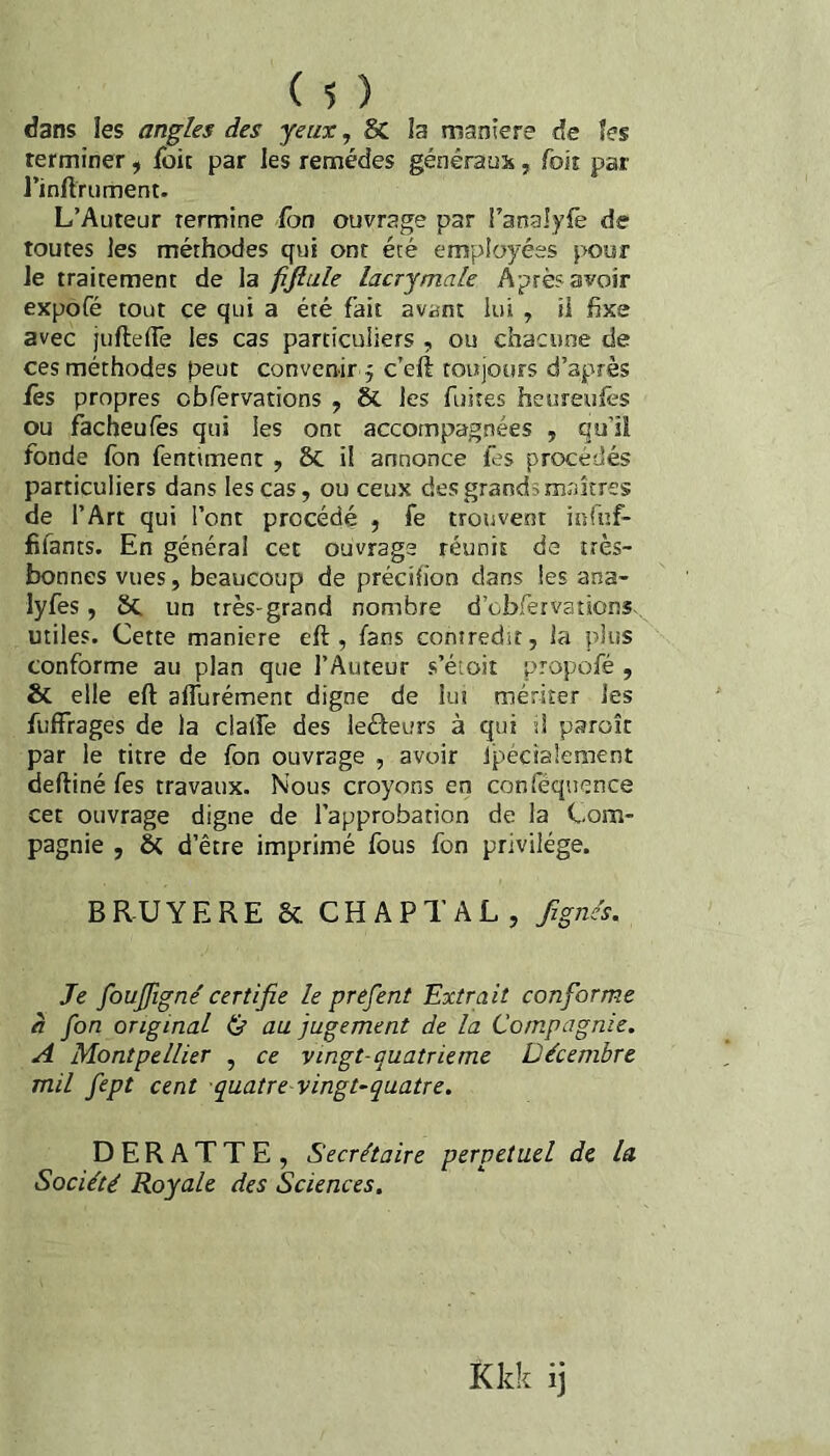 dans les angles des yeux, & la maniéré de îes terminer ^ fbit par les remèdes généraux, fok par l’inftrument. L’Auteur termine fbn ouvrage par i’analyfè de toutes ]es méthodes qui ont été employées pour le traitement de la fifiule lacrymale Après avoir expofé tout ce qui a été fait avant lui , il fixe avec juftefie les cas particuliers , ou chacune de ces méthodes peut convenir 5 c’eft toujours d’après fes propres obfervations , & les fuites heureufes ou facheufês qui les ont accompagnées , qu’il fonde fon fentiment , 5c il annonce fes procédés particuliers dans les cas, ou ceux des grands maîtres de l’Art qui l’ont procédé , fe trouvent inrnf- fifants. En général cet ouvrage réunit de très- bonnes vues, beaucoup de précih’on dans les ana- lyfes, 8c un très-grand nombre d’cbfer va tiens- utiles. Cette maniéré eft , fans contredit, la plus conforme au plan que l’Auteur s’étoit propofé , & elle eft affurément digne de lut mériter les fuffrages de la clalfe des leâeurs à qui si paroîc par le titre de fon ouvrage , avoir Ipécialement deftiné fes travaux. Nous croyons en conlequcnce cet ouvrage digne de l'approbation de la Com¬ pagnie , ôc d’être imprimé fous fon privilège. BRUYERE Sc CHAPTAL, fzgncs. Je foujfigné certifie le prefent Extrait conforme h fon original & au jugement de la Compagnie. A Montpellier , ce vingt-quatrième Décembre mil fept cent quatre'vingt-quatre. D E R A T T E , Secrétaire perpétuel de la Société Royale des Sciences. Kkk ij