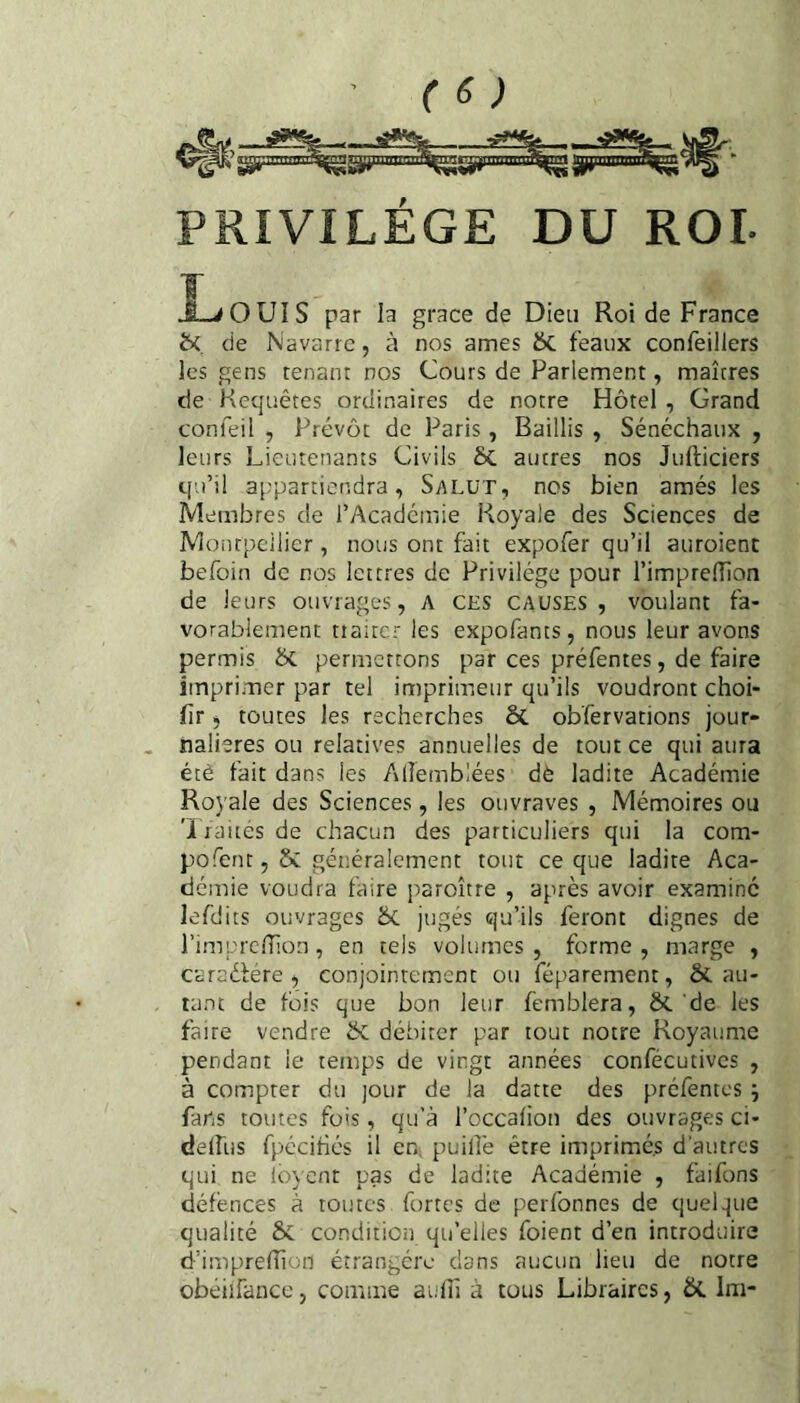 PRIVILEGE DU ROI- î->OUIS par la grâce de Dieu Roi de France bi de Navarre, à nos âmes &. féaux confeillers les gens tenant nos Cours de Parlement, maîtres de Requêtes ordinaires de notre Hôtel , Grand confeil , Prévôt de Paris, Baillis , Sénéchaux , leurs Lieutenants Civils 6c autres nos Julticiers qu’il a[;particndra, Salut, nos bien amés les Membres de l’Académie Royale des Sciences de Montpellier, nous ont fait expofer qu’il auroient befoin de nos lettres de Privilège pour l’impredion de leurs ouvrages, a ces causes , voulant fa¬ vorablement traiter les expofants, nous leur avons permis & permettons par ces préfentes, de faire imprimer par tel imprimeur qu’ils voudront choi- fir, toutes les recherches & obfervations jour¬ nalières ou relatives annuelles de tout ce qui aura été fait dans les Alîemblées dè ladite Académie Royale des Sciences, les ouvraves , Mémoires ou 'Iraites de chacun des particuliers qui la com- pofent, 5c généralement tout ce que ladite Aca¬ démie voudra faire paroître , après avoir examiné lefdits ouvrages 5c jugés qu’ils feront dignes de rimpredion , en tels volumes , forme , marge , caraélere , conjointement ou féparement, 5c au¬ tant de fois que bon leur femblera, ôt de les faire vendre 5c débiter par tout notre Royaume pendant le temps de vingt années confécutives , à compter du jour de la datte des prefentes j fans toutes fois, qu’à l’occafion des ouvrages ci- delfus fpécifiés il en, puillè être imprimés d'autres qui ne lovent pas de ladite Académie , faifons défences à toutes fortes de perfonnes de quelque qualité 5c condition qu’elles foient d’en introduire d’imprelîion étrangère dans aucun lieu de notre obéiirancc, comme aufil à tous Libraires, &. Im-