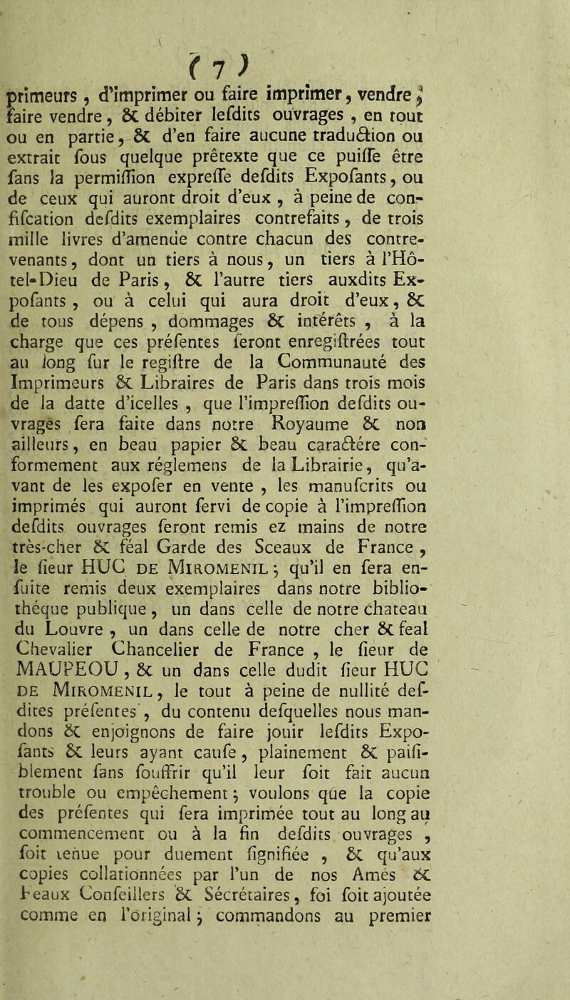 primeurs, d’imprimer ou faire imprimer, vendre j faire vendre, 6C débiter lefdits ouvrages , en tout ou en partie, & d’en faire aucune traduâion ou extrait fous quelque prétexte que ce puiffe être fans la permilîion expreflê defdits Expofants, ou de ceux qui auront droit d’eux , à peine de con- fifcation defdits exemplaires contrefaits, de trois mille livres d’amende contre chacun des contre¬ venants 5 dont un tiers à nous, un tiers à l’Hô¬ tel* Dieu de Paris, & l’autre tiers auxdits Ex¬ pofants , ou à celui qui aura droit d’eux, 8c de tous dépens , dommages & intérêts , à la charge que ces préfentes feront enregiftrées tout au long fur le regiftre de la Communauté des Imprimeurs & Libraires de Paris dans trois mois de la datte d’icelles , que l’impreiïion defdits ou¬ vrages fera faite dans notre Royaume 5c non ailleurs, en beau papier Sc beau caraéfére con¬ formement aux réglemens de la Librairie, qu’a¬ vant de les expofer en vente , les manufcrits ou imprimés qui auront fervi de copie à l’impreflîon defdits ouvrages feront remis ez mains de notre très-cher &C féal Garde des Sceaux de France , le fieur HUC de Miromenil^ qu’il en fera en- fuite remis deux exemplaires dans notre biblio¬ thèque publique, un dans celle de notre Chateau du Louvre , un dans celle de notre cher ôc féal Chevalier Chancelier de France , le fieur de MAUFEOU , Sc un dans celle dudit fieur HUC DE Miromenil , le tout à peine de nullité def- dices préfentes', du contenu defquelles nous man¬ dons 6z enjoignons de faire jouir lefdits Expo¬ fants 6C leurs ayant caufe, plainement & paifi- blement fans fouffrir qu’il leur foit fait aucun trouble ou empêchement j voulons que la copie des préfentes qui fera imprimée tout au long au commencement ou à la fin defdits ouvrages , foit tenue pour duement fignifiée , & qu’aux copies collationnées par l’un de nos Ames ÔC Féaux Confeillers Sécrétaires, foi foit ajoutée comme en l’original j commandons au premier