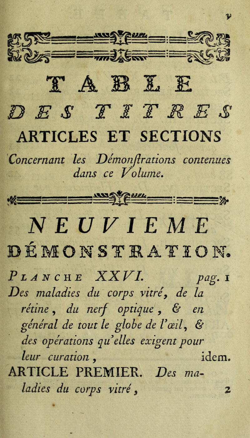 T A B £ E DES TITRES ARTICLES ET SECTIONS Concernant les Démonjîrations contenues dans ce Volume, NEUVIEME DEMONSTRATION. Fljnche XXVI, P^g-^ Des maladies du corps vitré, de la rétine, du nerf optique, & en général de tout le globe de Vœil, & des opérations qu elles exigent pour leur curation, idem. ARTICLE PREMIER. Des ma¬ ladies du corps vitré, Z