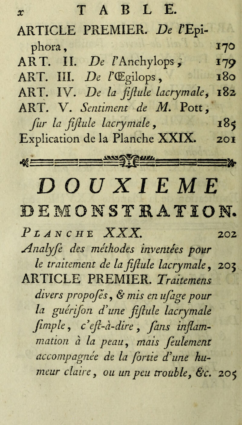 ARTICLE PREMIER. De /’Epi- phora, l'^O ART. IL De TAnchylops ; 179 ART. IIL De /’(Egilops, 180 ART. IV. De la jîjîule lacrymale y 182 ART. V. Sentiment de M» Pott, far la JîJîule lacrymale y 185 Explication de la Planche XXIX. 201 .jAsai 'iiieu. D OU XIEME BEMONST3RATÏON. Planche XXX. 202 Xnalyfe des méthodes inventées pour le traitement de la fijîule lacrymale y 205 ARTICLE PREMIER. Traitemens divers propojesy & mis en iifage pour la giiérijon d'une fiJlule lacrymale Jimple y c'ejhà-dire y fans inflam¬ mation à la peau y mais feulement accompagnée de la fortie d'une hu¬ meur claire, ou un peu trouble y &c. 205