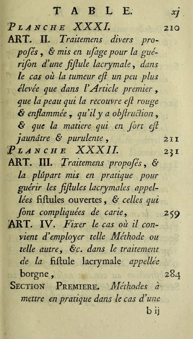 210 Planche XXXL ART. II. T, ’aitemens divers pro- pofés, & mis en ufage pour la gué- rifon d'une fijlule lacrymale, dans le cas où la tumeur ejl un peu plus élevée que dans VArticle premier , que la peau qui la recouvre efl rouge & enflammée , qu il y a objîruclion, & que la matière qui en fort ejl jaunâtre & purulente , â 11 Planche XXXIL 251 ART, lïl. Traitemens propofés ^ & la plupart mis en pratique pour guérir les fiflules lacrymales appel- lées fiftules ouvertes, & celles qui font compliquées de carie ^ 259 ART. IV. Fixer le cas où il con¬ vient d'employer telle Méthode ou telle autre y &c» dans le traitement de la fiflule lacrymale appellée borgne, 284 Section Première. Méthodes à mettre en pratique dans le cas d'une b ij