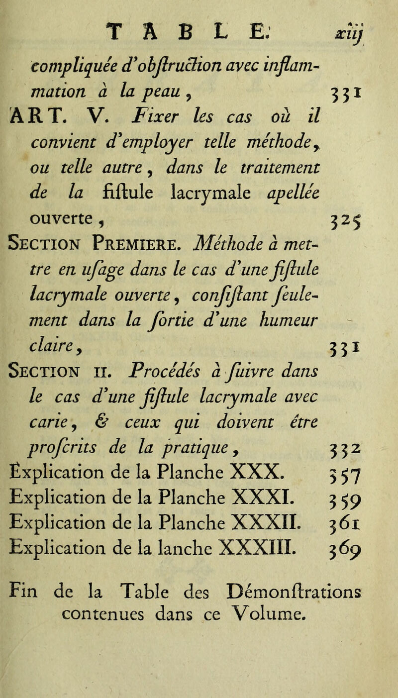 compliquée d'objlruclion avec inflam-- matioTi à la peau , 331 ART. V. Fixer les cas ou il convient d'employer telle méthode^ ou telle autre, dans le traitement de la fiftule lacrymale apellée ouverte, 325 Section Première. Méthode à met¬ tre en ufage dans le cas d'une fijîule lacrymale ouverte^ conjîjîant feule¬ ment dans la fortie d'une humeur claire, 331 Section ii. Procédés à fuivre dans le cas d'une fiJlule lacrymale avec carie, & ceux qui doivent être profcrits de la pratique y 332 Explication de la Planche XXX. 357 Explication de la Planche XXXI. 359 Explication de la Planche XXXII. 361 Explication de la lanche XXXIII. 369 Fin de la Table des Démondrations contenues dans ce Volume.