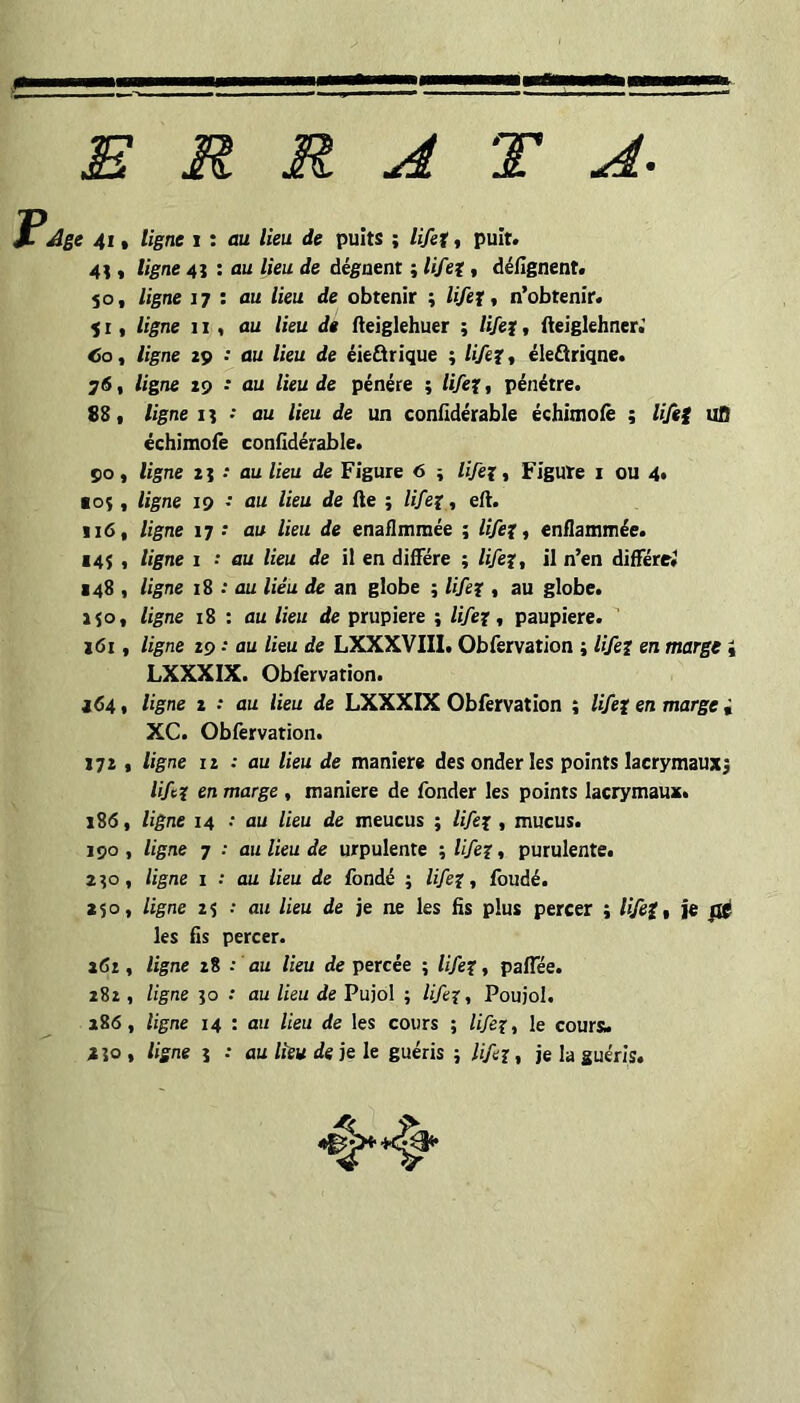 ERRATA. Age 4i « ligne i : au lieu de puits ; lifet « puit. « ligne 41 : au lieu de àégaent ; lifet, déilgnent. 50, ligne J7 : au lieu de obtenir ; lifet t n’obtenir* ) I, ligne 11, nu lieu de iteiglehuer ; lifet * fteiglehner» «So, ligne 29 : au lieu de éieârique ; lifet t éleâriqne. 761 ligne 29 •• au lieu de pénére ; lifet, pénétre. 881 ligne il ■ nu lieu de un confidérable échimoiè ; lifet uO échimofe confidérable. 90, ligne 2} * au lieu de Figure 6 ; lifet « Figure i ou 4» ■os I ligne 19 • au lieu de fte ; lifet, eft. Ij6, ligne 17 •* au lieu de enaiimmée ; lifet 1 enflanunée. ■45 , ligne i •* au lieu de il en diffère ; lifet, il n’en difTérej 148 , ligne 18 : au lieu de an globe ; lifet, au globe. 150, ligne 18 : au lieu de prupiere ; lifet, paupière. 261, ligne 29 • au lieu de LXXXVIIl. Obfervation ; lifet en marge « LXXXIX. Obfervation. ■d4 ( ligne 2 ; au lieu de LXXXIX Obfervation ; lifet en marge i XC. Obfervation. 172 1 ligne II : au lieu de maniéré desonderles points lacrymauxj lift en marge , maniéré de fonder les points lacrymaux. 186, ligne 14 .• au lieu de meucus ; lifet » mucus. 190 , ligne 7 ; au lieu de urpulente ; lifet « purulente. 250, ligne I : au lieu de fondé ; lifet, fondé. 250, ligne 2 5 : au lieu de je ne les fis plus percer ; lift, je fié les fis percer. 261, ligne 28 : au lieu de percée ; lifet, pafTée. 282 , ligne 50 .* au lieu de Pujol ; lifet, Poujol. 286, ligne 14 : au lieu de les cours ; lifet, le coursu 250, ligne 5 .* au lieu de je le guéris ; lifet, je la guéris.