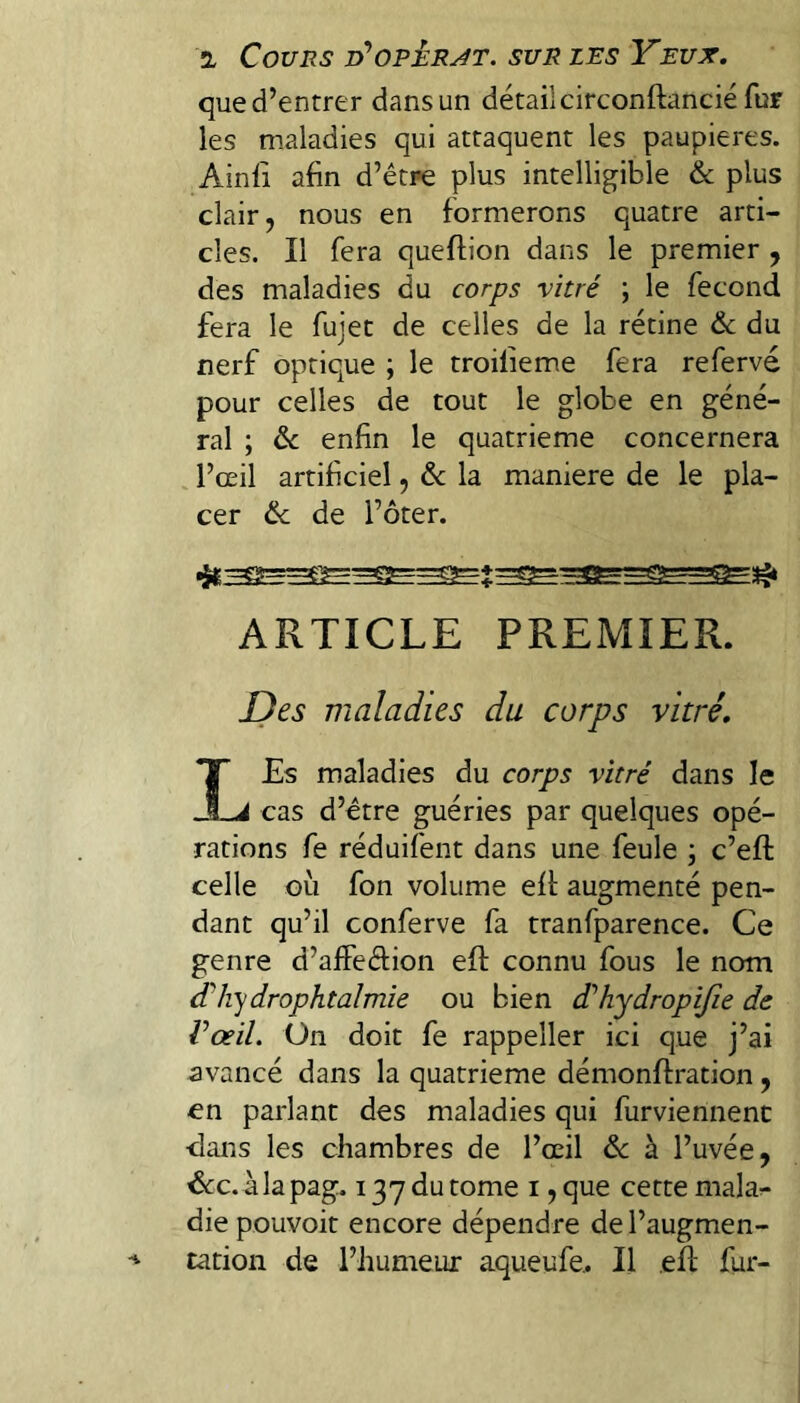 que d’entrer dans un détail circonftancié fur les maladies qui attaquent les paupières. Ainli afin d’être plus intelligible & plus clair, nous en formerons quatre arti¬ cles. Il fera queftion dans le premier , des maladies du corps vitré ; le fécond fera le fujet de celles de la rétine 6c du nerf optique ; le troilieme fera refervé pour celles de tout le globe en géné¬ ral ; 6c enfin le quatrième concernera l’œil artificiel, 6c la maniéré de le pla¬ cer 6c de l’ôter. ARTICLE PREMIER. JJes maladies du corps vitré. LEs maladies du corps vitré dans le cas d’ctre guéries par quelques opé¬ rations fe réduifent dans une feule ; c’eft celle GLi fon volume eft augmenté pen¬ dant qu’il conferve fa tranfparence. Ce genre d’afFeêfion efi: connu fous le nom (Thy drophtalmie ou bien d'’hydropiJîe de l’œil. On doit fe rappeller ici que j’ai avancé dans la quatrième démonffration, en parlant des maladies qui furviennenc ■dans les chambres de l’œil 6c à l’uvée, ’&c. àlapag. 137 du tome i, que cette malar- die pouvoit encore dépendre de l’augmen¬ tation de l’humeur aqueufe,. Il eft fur-