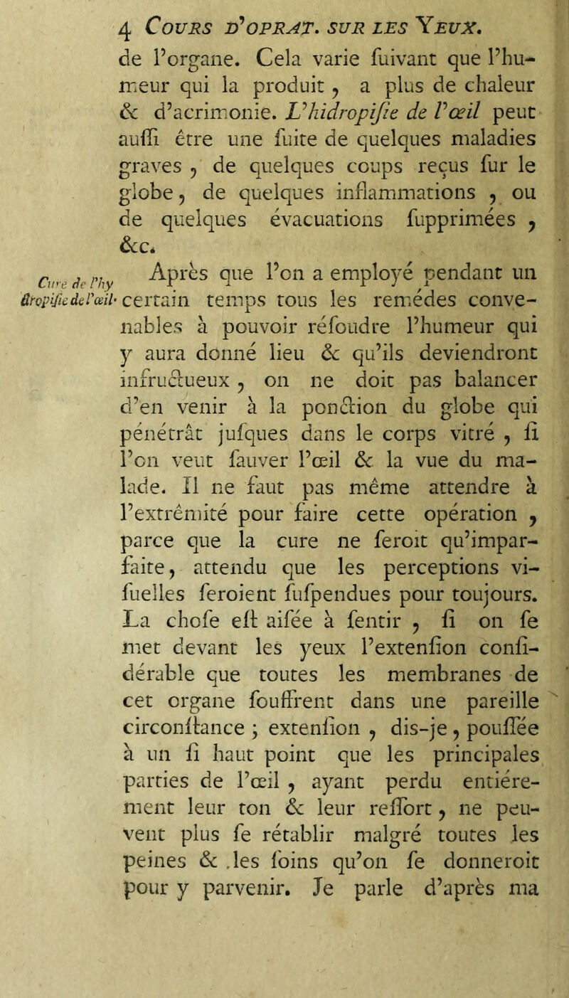 Cwe de l’hy âropifie de l'œil- 4 Cours iPoprat, sur les Yeux. de l’organe. Cela varie fuivant que l’hu- rceur qui la produit ^ a plus de chaleur de d’acrimonie. Vhidropijlt de Vœil peut auffi être une fuite de quelques maladies graves , de quelques coups reçus fur le globe 5 de quelques inflammations , ou de quelques évacuations fupprimées , deCé Après que l’on a employé pendant un certain temps tous les reniédes conve¬ nables à pouvoir réfoudre l’humeur qui y aura donné lieu de qu’ils deviendront infruclueux , on ne doit pas balancer d’en venir à la ponêlion du globe qui pénétrât jufques dans le corps vitré , li l’on veut fauver l’œil de la vue du ma¬ lade. Il ne faut pas même attendre à l’extrêniité pour faire cette opération , parce que la cure ne feroit qu’impar¬ faite, attendu que les perceptions vi- fuelles feroient fufpendues pour toujours. La chofe eff aifée à fentir , fî on fe met devant les yeux l’extenfion conlî- dérable que toutes les membranes de cet organe fouffrent dans une pareille circonffance ; extenlion , dis-je, pouffée à un il haut point que les principales parties de l’œil , ayant perdu entière¬ ment leur ton de leur refîbrt, ne peu¬ vent plus fe rétablir malgré toutes les peines de .les foins qu’on fe donneroit pour y parvenir. Je parle d’après ma