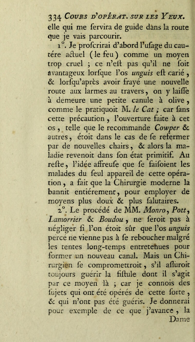 elle qui me fervira de guide dans la route que je vais parcourir. i“. Je profcrirai d’abord l’ufage du cau¬ tère aduel ( le feu ) comme un moyen trop cruel ; ce n’ell pas qu’il ne foit avantageux lorfque l’os unguis eft carié , & lorfqu’après avoir frayé une nouvelle route aux larmes au travers, on y laifîe à demeure une petite canule à olive j comme le pratiquoit M. le Cat ; car fans cette précaution, l’ouverture faite à cet os , ^ telle que le recommande Cowper ôc autres, étoit dans le cas de fe refermer par de nouvelles chairs, & alors la ma¬ ladie revenoit dans fon état primitif. Au refte, l’idée affreufe que fe faifoient les malades du feul appareil de cette opéra¬ tion , a fait que la Chirurgie moderne la bannit entièrement, pour employer de moyens plus doux ôc plus falutaires. Le procédé de MM. Monroy Pott^ Lamorrier & Boudou, ne feroit pas à négliger fi l’on étoit sûr que l’os unguis percé ne vienne pas à fe reboucher malgré les tentes long-temps entretehues pour former un nouveau canal. Mais un Chi¬ rurgien fe compromettroit, s’il aflüroit toujours guérir la fiftule dont il s’agit par ce moyen là ; car je connois des fujets qui ont été opérés de cette forte , Ôc qui n’ont pas été guéris. Je donnerai pour exemple de ce que j’avance , la Dame