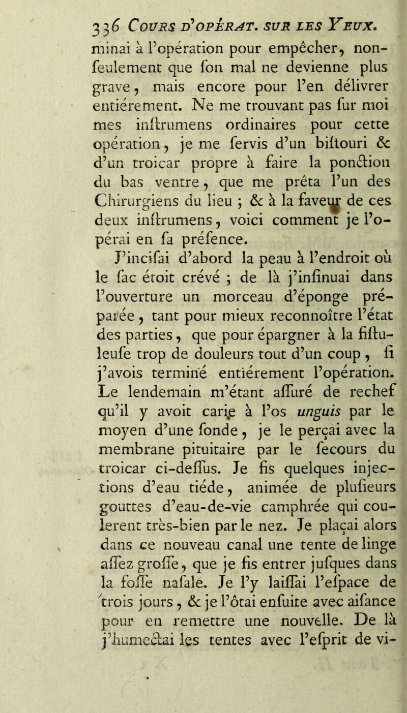 minai à Popéradon pour empêcher, non- feulement que fon mal ne devienne plus grave, mais encore pour Fen délivrer entièrement. Ne me trouvant pas fur moi mes iiiilrumens ordinaires pour cette opération, je me fervis d’un biilouri de d’un troîcar propre à faire la pondion du bas ventre, que me prêta l’un des Chirurgiens du lieu ; & à la favei^ de ces deux inllrumens, voici comment je l’o¬ pérai en fa préfence. J’incifai d’abord la peau à l’endroit où le fac éroit crévé ; de là j’infinuai dans l’ouverture un morceau d’éponge pré¬ parée , tant pour mieux reconnoître l’état des parties, que pour épargner à la fillu- leufe trop de douleurs tout d’un coup , iî j’avois termine entièrement l’opération. Le lendemain m’étant alTuré de rechef qu’il y avoit cari,e à l’os unguis par le moyen d’une fonde, je le perçai avec la membrane pituitaire par le fecours du troicar ci-delTus. Je fis quelques injec¬ tions d’eau tiède, animée de plufieurs gouttes d’eau-de-vie camphrée qui cou¬ lèrent très-bien par le nez. Je plaçai alors dans ce nouveau canal une tente de linge aiîèz grolTe, que je fis entrer jufques dans la foiTe nafale. Je l’y laifiai l’efpace de ''trois jours, de je l’ôtai enfuite avec aifance pour en remettre une nouvelle. De là j’humeclai les tentes avec l’efprit de vi-