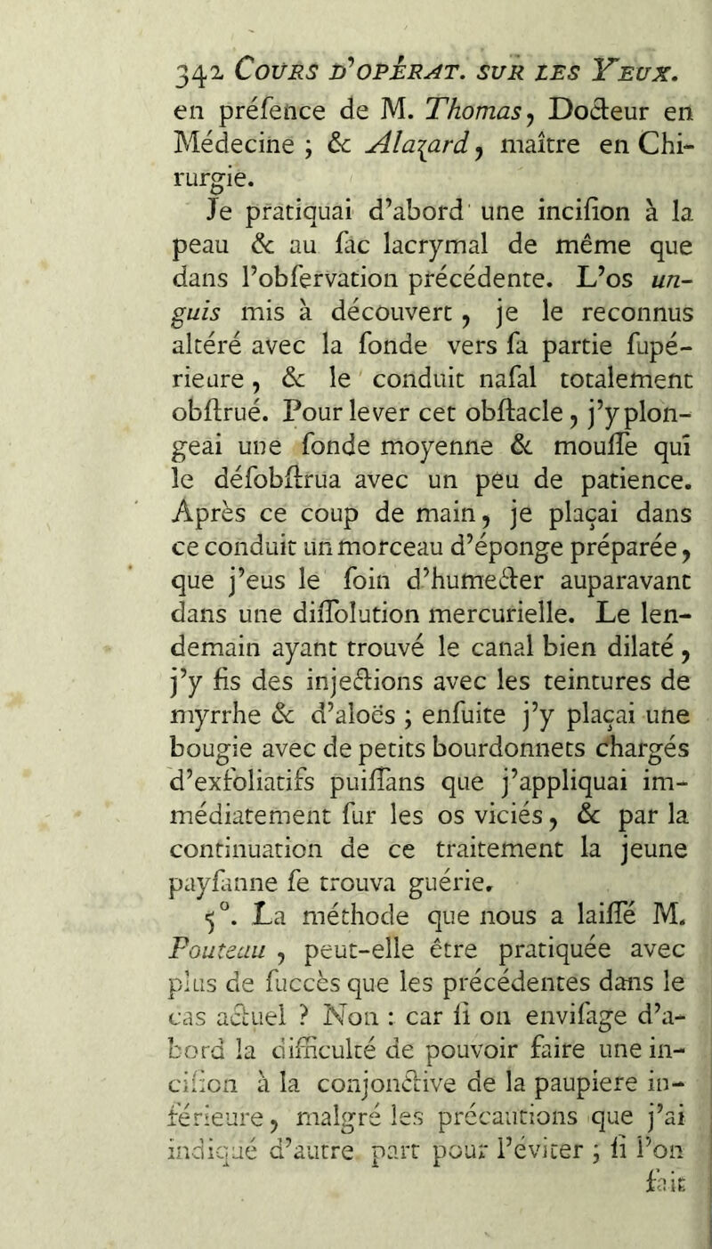 en préfence de M. Thomas^ Doeleur en Médecine; de Ala^ard^ maître en Chi¬ rurgie. Je pratiquai d’abord une incifion à la peau de au fac lacrymal de même que dans l’obfervation précédente. L’os un- guis mis à découvert j je le reconnus altéré avec la fonde vers fa partie fupé- rieure , de le ' conduit nafal totalement obftrué. Pour lever cet obftacle, j’y plon¬ geai une fonde moyenne de moulTe qui le défobflrua avec un peu de patience. Après ce coup de main, je plaçai dans ce conduit un morceau d’éponge préparée, que j’eus le foin d’humeèJer auparavant dans une dilTolution mercurielle. Le len¬ demain ayant trouvé le canal bien dilaté , j’y fis des injeéfions avec les teintures de myrrhe de d’aloes ; enfuite j’y plaçai une bougie avec de petits bourdonnets chargés d’exfoliatifs puifTans que j’appliquai im¬ médiatement fur les os viciés, de par la continuation de ce traitement la jeune payfuine fe trouva guérie, La méthode que nous a laiffé M. Fouteau , peut-elle être pratiquée avec plus de fuccès que les précédentes dans le cas acLtiel ? Non : car li on envifage d’a¬ bord la difficulté de pouvoir faire une in- cificn à la conjonélive de la paupière in¬ férieure, malgré les précautions que j’ai indiqué d’autre part pour l’éviter ; li Pon fait