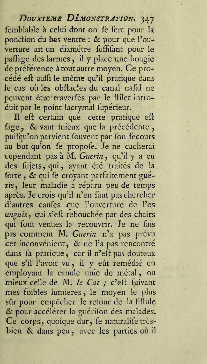 femblable à celui dont on fe ferc pour la pondion du bas ventfe ; & pour que l’ou¬ verture ait un diamètre fuffifant pour le palîàge des larmes j il y place une bougie de préférence à tout autre moyen. Ce pro¬ cédé eft aufli le même qu’il pratique dans le cas où les obftacles du canal nafal ne peuvent être craverfés par le ftilet intro¬ duit par le point lacrymal fupérieur. Il eft certain que cette pratique eft fage y ôc vaut mieux que la précédente , puifqu’on parvient fouvent par fon fecours au but qu’on fe propofe. Je ne cacherai cependant pas à M. Guérin, qu’il y a eu des fujets, qui, ayant été traités de la forte, de qui fe croyant parfaitement gué¬ ris, leur maladie a réparu peu de temps après. Je crois qu’il n’en faut pas chercher d’autres caufes que l’ouverture de l’os unguiS') qui s’eft rebouchée par des chairs qui font venues la recouvrir. Je ne fais pas comment M, Guérin n’a pas prévu cet inconvénient, & ne l’a pas rencontré dairs fa pratique, car il n’eft pas douteux que s’il l’avoit vu, il y eût remédié en employant la canule unie de métal, ou mieux celle de M. le Cat ; c’eft fuivant mes foibles lumières, le moyen le plus sûr pour empêcher le retour de la fiftule de pour accélérer la guérifon des malades. Ce corps, quoique dur, fe naturalife très- bien de dans peu, avec les parties où il