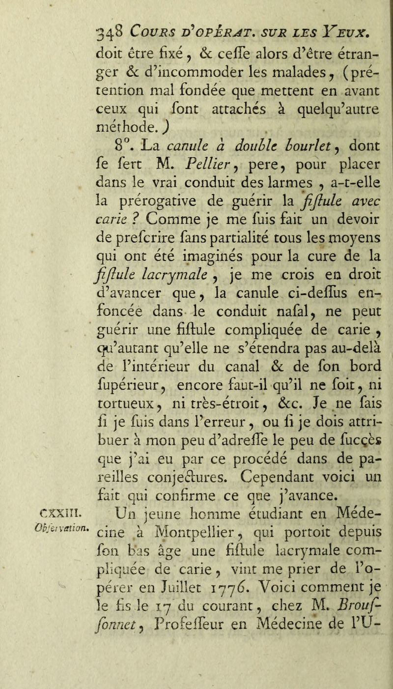 CXXiîI. Ohf&!vation. 348 Cours d'opèrat. sur les Yeux, doit être fixé j 6c ceffe alors d’être étran¬ ger 6c d’incommoder les malades y ( pré¬ tention mal fondée que mettent en avant ceux qui font attaches à quelqu’autre méthode. ) 8°. La canule a double hourlet y dont fe fert M. Pellier y pere, pour placer dans le vrai conduit des larmes , a-t-elle la prérogative de guérir la fijlule avec carie ? Comme je me fuis fait un devoir de preferire fans partialité tous les moyens qui ont été imaginés pour la cure de la fijlule lacrymale , je me crois en droit d’avancer que y la canule ci-defîus en¬ foncée dans le conduit nafal, ne peut guérir une fiftule compliquée de carie , qu’autant qu’elle ne s’étendra pas au-delà de l’intérieur du canal 6c de fon bord fupérieurj encore faut-il qu’il ne foit, ni tortueux y ni très-étroit, &c. Je .ne fais fi je fuis dans l’erreur, ou fi je dois attri¬ buer à mon peu d’adrefie le peu de fucçès que j’ai eu par ce procédé dans de pa¬ reilles conjectures. Cependant voici un fait qui confirme ce que j’avance. Un jeune homme étudiant en Méde¬ cine à Montpellier, qui portoit depuis fon bas âge une fifiule lacrymale com¬ pliquée de carie, vint me prier de l’o¬ pérer en Juillet lyyé. Voici comment je le fis le 17 du courant, chez M. Brouf- fonnety Profeifeur en Médecine de l’U-