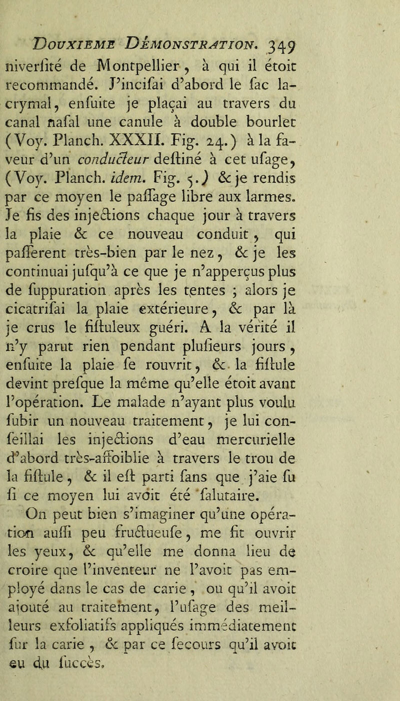 niverlîré de Montpellier , à qui il étoic recommandé. J’incifai d’abord le fac la¬ crymal, enfuke je plaçai au travers du canal nafal une canule à double bourlet ( Voy. Planch. XXXII. Fig. 24.) à la fa¬ veur d’un conducteur deftiné à cet ufage, (Voy. Planch. Fig. >5.^ de je rendis par ce moyen le paffage libre aux larmes. Je fis des injeélions chaque jour à travers la plaie & ce nouveau conduit, qui pafferent très-bien par le nez, de je les continuai jufqu’à ce que je n’apperçus plus de fuppuration après les tientes ; alors je cicatrifai la plaie extérieure, de par là je crus le fiftuleux guéri. A. la vérité il n’y parut rien pendant plulieurs jours, enfuite la plaie fe rouvrit, de-la fiflule devint prefque la même qu’elle étoit avant l’opération. Le malade n’ayant plus voulu fubir un nouveau traitement, je lui con- feillai les injedions d’eau mercurielle d’abord très-arfoiblie à travers le trou de la fiftule , de il eft parti fans que j’aie fu fi ce moyen lui avdit été Yalutaire. On peut bien s’imaginer qu’une opéra¬ tion aufïi peu fruêlueufe, me fit ouvrir les yeux, de qu’elle me donna lieu de croire que l’inventeur ne l’avoir pas em¬ ployé dans le cas de carie , ou qu’il avoir ajouté au traitement, l’ufage des meil¬ leurs exfoliatifs appliqués immédiatement fur la carie , de par ce fecours qu’il avoic eu du fuccès.