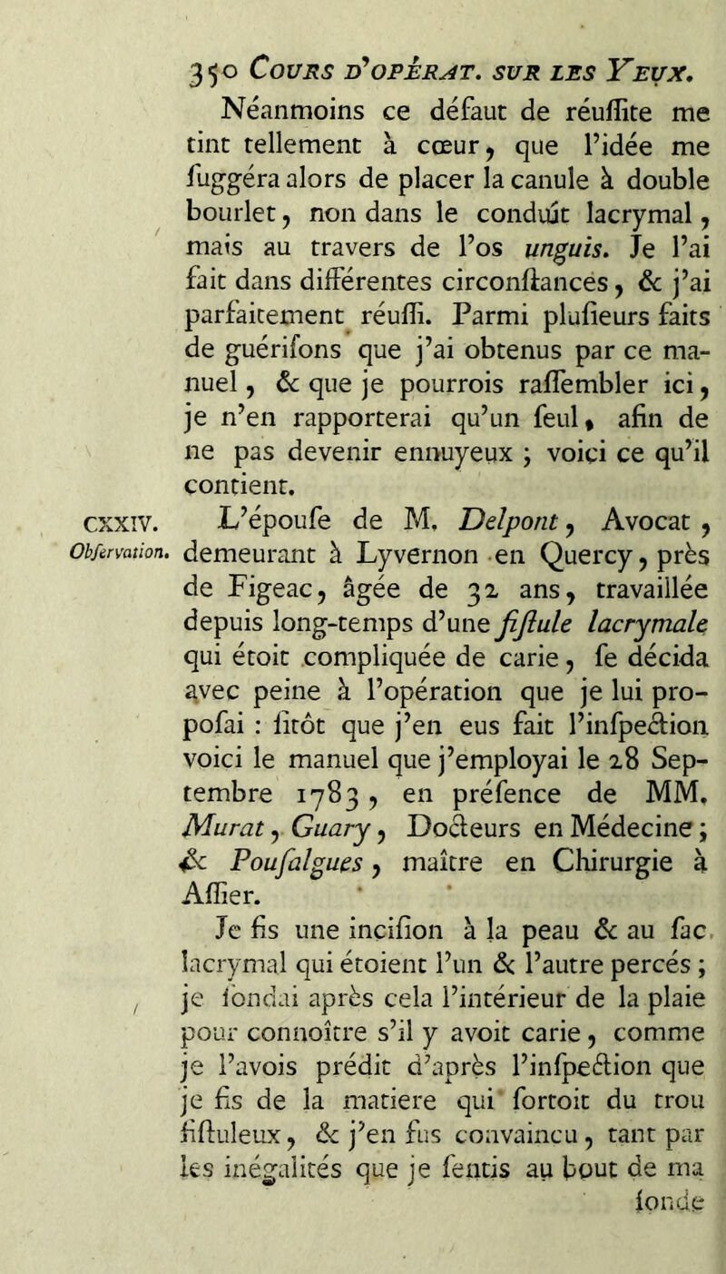 Néanmoins ce défaut de réuflite me tint tellement à cœur^ que l’idée me fuggéra alors de placer la canule à double boLirlet, non dans le conduit lacrymal, mais au travers de l’os un^uis. Je l’ai fait dans différentes circonflances y de j’ai parfaitement réulïi. Parmi plufieurs faits de guérifons que j’ai obtenus par ce ma¬ nuel, de que je pourrois raffembler ici, je n’en rapporterai qu’un feul, afin de ne pas devenir ennuyeux ; voici ce qu’il contient. exxiv. L’époufe de M, Ddpont, Avocat , Observation, demeurant à Lyvernon-en Quercy,près de Figeac, âgée de 32 ans, travaillée depuis long-temps d’une fijiule lacrymale qui étoit compliquée de carie, fe décida avec peine à l’opération que je lui pro- pofai ; litôt que j’en eus fait l’infpeAion voici le manuel que j’employai le 28 Sep¬ tembre 1783, en préfence de MM. Murat, Guary, Doéfeurs en Médecine ; Poufalgues, maître en Chirurgie à Afïier. Je fis une incifion à la peau & au fac, lacrymal qui étoient l’un de l’autre percés ; , je Ibndai après cela l’intérieur de la plaie pour connoître s’il y avoir carie, comme je l’avois prédit d’après l’infpeèlion que je fis de la matière qui fortoit du trou fifluleux, & j’en fus convaincu, tant par les inégalités que je fends au bout de ma fonde