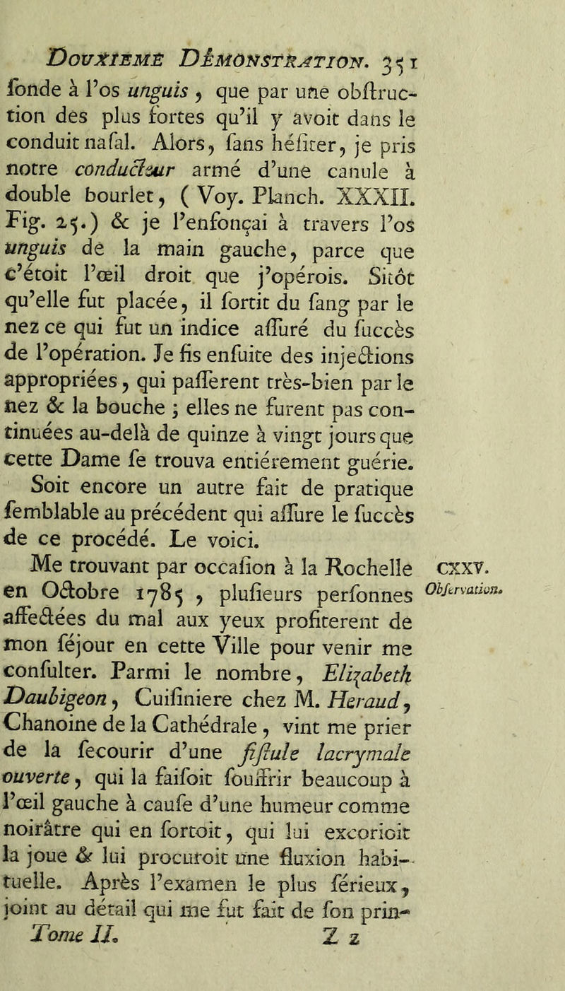 fonde à 1’ os unguis 5 que par une obftruc- tion des plus fortes qu’il y avoic dans le conduitnafal. Alors, fans héficer, je pris notre conducimr armé d’une canule à double bourlet, ( Voy. Planch. XXXIL Fig. 25.) de je l’enfonçai à travers l’os unguis de la main gauche, parce que c’étoit l’œil droit que j’opérois. Sitôt qu’elle fut placée, il fortit du fang par le nez ce qui fut un indice afluré du luccès de l’opération. Je fis enfuite des injedions appropriées, qui pafièrent très-bien par le nez & la bouche ; elles ne furent pas con¬ tinuées au-delà de quinze à vingt jours que cette Dame fe trouva entièrement guérie. Soit encore un autre fait de pratique femblable au précédent qui aifure le fuccès de ce procédé. Le voici. Me trouvant par occafion à la Rochelle en Oéfobre 1785 , plufîeurs perfonnes affedées du mal aux yeux profitèrent de mon féjour en cette Ville pour venir me confulter. Parmi le nombre, Eliiabetk Daubigeon^ Cuifiniere chez M. Heraud, Chanoine de la Cathédrale , vint me prier de la fecourir d’une fifiule lacrymale ouverte, qui la faifoit fouifrir beaucoup à l’œil gauche à caufe d’une humeur comme noirâtre qui en fbrtoit, qui lui excorioit la joue & lui procuroit une fluxion habi¬ tuelle. Après l’examen le plus férieux, joint au détail qui me fut fait de fou pria- Tome IL Z z exxv. Okftrvation»