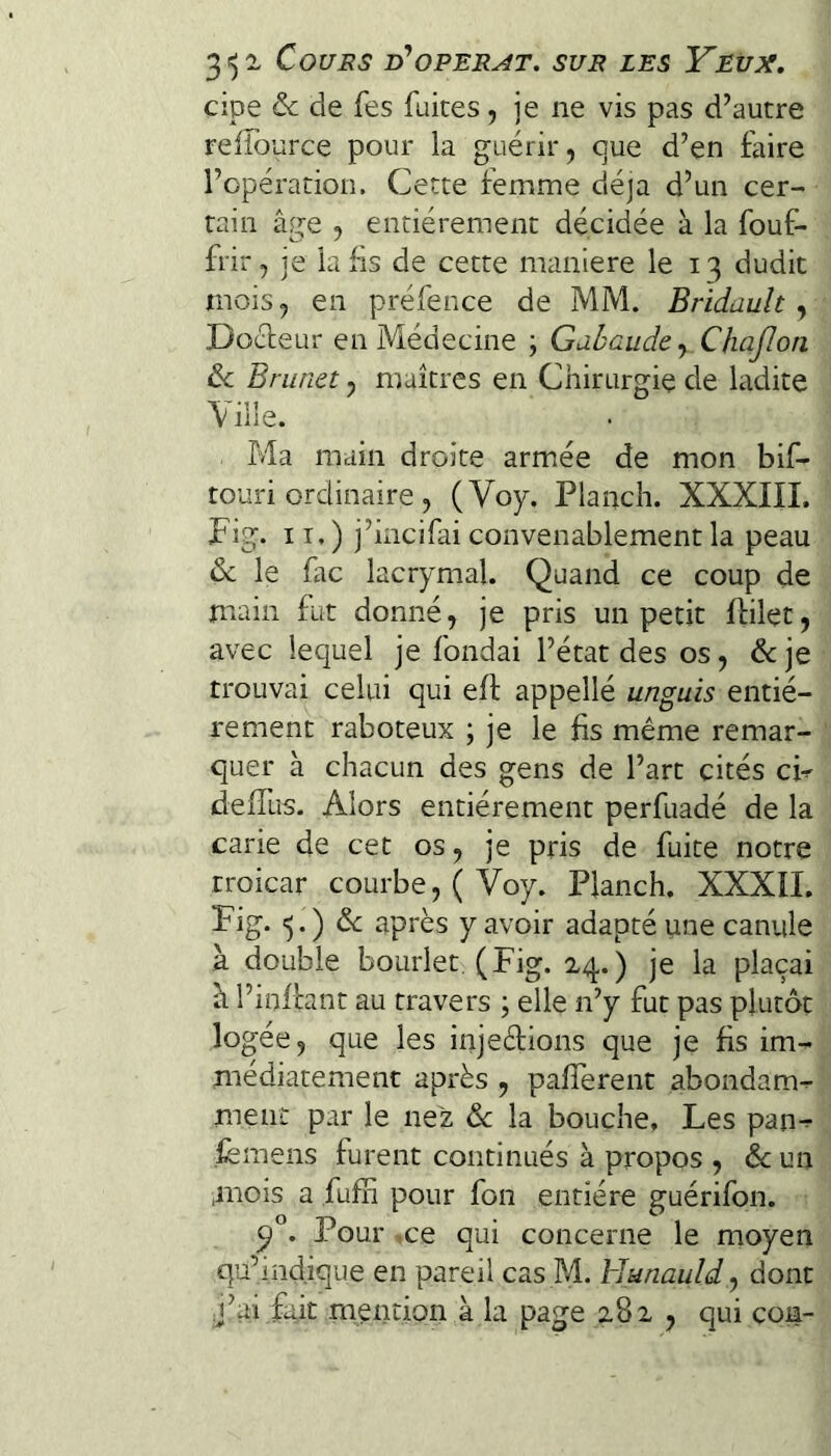 cipe & de fes fuites, je ne vis pas d’autre relfource pour la guérir, eue d’en faire l’opération. Cette femme déjà d’un cer¬ tain âge , entièrement décidée à la fouf- frir, je la fis de cette maniéré le 13 dudit mois, en préfence de MM. Bridault, Docteur en Médecine \ Gabaude-^ ChaJIon ôc Brunet, maîtres en Chirurgie de ladite \iHe. Ma main droite armée de mon bif- touri ordinaire , (Voy. Planch. XXXIII. Fig. II.) j’iiicifai convenablement la peau & le fac lacrymal. Quand ce coup de main fut donné, je pris un petit ftilet, avec lequel je fondai l’état des os, &je trouvai celui qui efl appellé unguis entiè¬ rement raboteux ; je le fis même remar¬ quer à chacun des gens de l’art cités cF deffus. Alors entièrement perfuadé de la carie de cet os, je pris de fuite notre troicar courbe, ( Voy. Planch. XXXïL Fig. 5.) êc après y avoir adapté une canule à double bourlet (Fig. 24.) je la plaçai â l’infhnt au travers ; elle n’y fut pas plutôt logée, que les injedions que je fis im¬ médiatement après , pafferent abondam- meiii: par le nez de la bouche. Les pan-^ femens furent continués à propos , de un .mois a fufh pour fon entière guérifon. Pour .ce qui concerne le moyen qu’indique en pareil cas M. blunauld y dont ;j’ai fait mention à la page 282 , qui con-