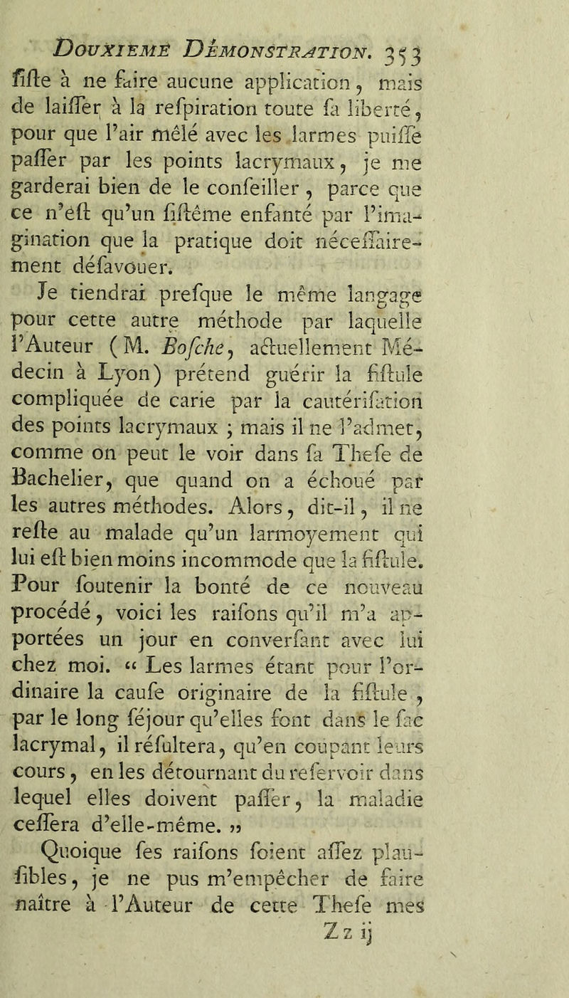 fîfle à ne faire aucune application , mais de lailTer à la refpiration toute fa liberté, pour que Pair mêlé avec les larmes puilTe pafîèr par les points lacrymaux, je me garderai bien de le confeiller , parce que ce n’éfl; qu’un fiflême enfanté par Pima-^ gmation que la pratique doit néceilliire- ment défavouer. Je tiendrai prefque le même langage pour cette autre méthode par laquelle l’Auteur ( M. BofchCy aduellement Mé¬ decin à Lyon) prétend guérir la fftiile compliquée de carie par la cautérifatioh des points lacrymaux ; mais il ne l’admet, comme on peut le voir dans fa Tliefe de Bachelier, que quand on a échoué par les autres méthodes. Alors, dit-il, il ne relie au malade qu’un lamaoyement qui lui eft bien moins incommode que la fiHule. Pour foutenir la bonté de ce nouveau procédé, voici les raifons qu’il m’a ap¬ portées un jour en converfant avec lui chez moi. “ Les larmes étant pour l’or¬ dinaire la caufe originaire de la filtule , par le long féjour qu’elles font dans le fac lacrymal, ilréfultera, qu’en coupant leurs cours , en les détournant du refervoir dans lequel elles doivent palîér, la m.aladie celfera d’eile-même. >5 Quoique fes raifons foient alTez plau- libles, je ne pus m’empêcher de faire naître à l’Auteur de cette Thefe mes Zz ij