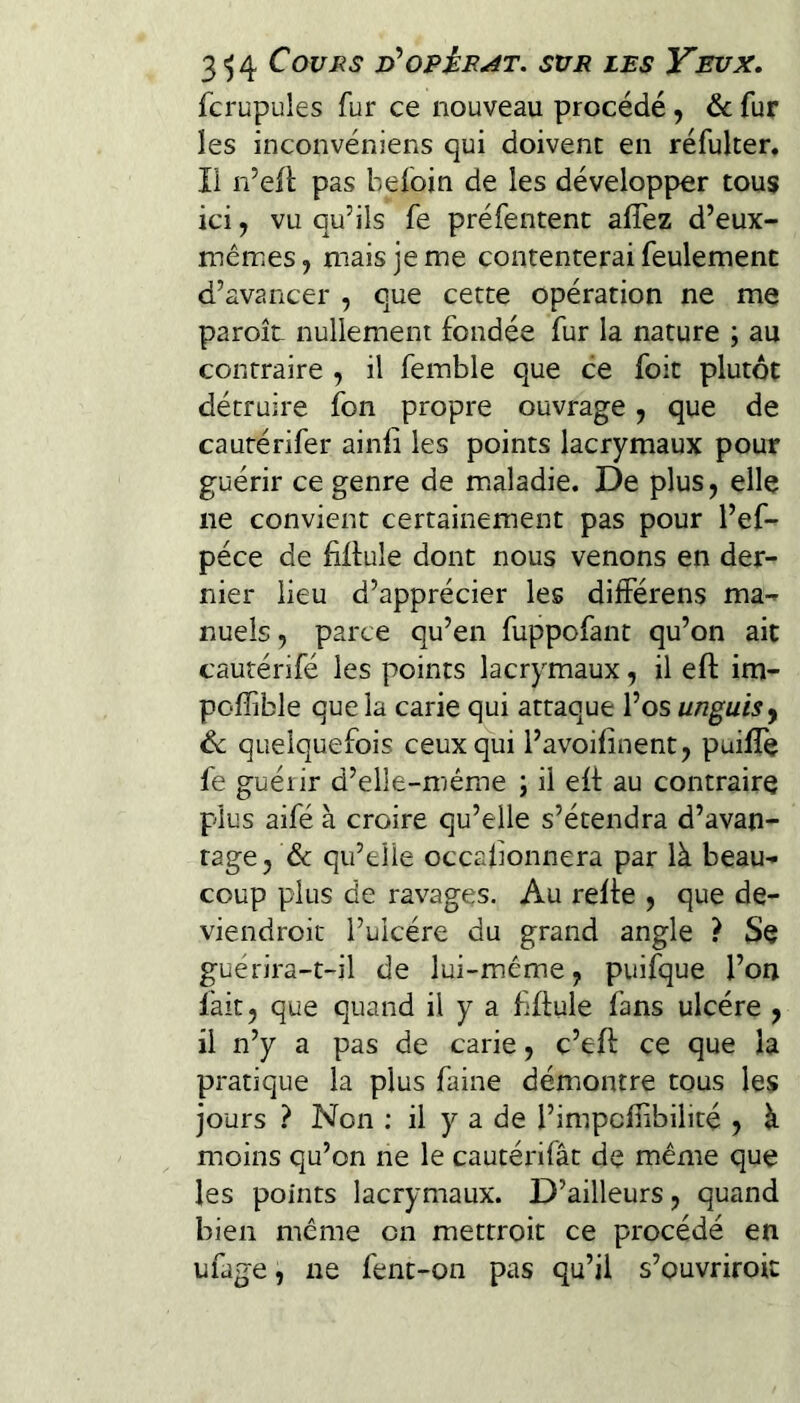 fcrupules fur ce nouveau procédé, & fur les inconvéniens qui doivent en réfulter. Il n’eil: pas befoin de les développer tous ici, vu qu’ils fe préfentent affez d’eux- mêmes, mais je me contenterai feulement d’avancer , que cette opération ne me paroît nullement fondée fur la nature ; au contraire , il femble que ce foit plutôt détruire fon propre ouvrage, que de cautérifer ainli les points lacrymaux pour guérir ce genre de maladie. De plus, elle ne convient certainement pas pour l’ef- péce de fiflule dont nous venons en der¬ nier lieu d’apprécier les diiférens ma¬ nuels , parce qu’en fuppofant qu’on ait cautérifé les points lacrymaux, il eft im- pofîible que la carie qui attaque l’os unguisy 6c quelquefois ceux qui l’avoifinent, puilîe fe guérir d’elle-méme ; il eit au contraire plus aifé à croire qu’elle s’étendra d’avan¬ tage, & qu’elle occabonnera par là beau¬ coup plus de ravages. Au relte , que de- viendroit l’ulcére du grand angle ? Se guérira-t-il de lui-même, puifque l’on lait, que quand il y a fftule fans ulcère , il n’y a pas de carie, c’eft ce que la pratique la plus faine démontre tous les jours ? Non ; il y a de l’impcfiibilité , à moins qu’on ne le cautérifât de même que les points lacrymaux. D’ailleurs, quand bien même on mettroit ce procédé en ufage, ne fent-on pas qu’il s’ouvriroit