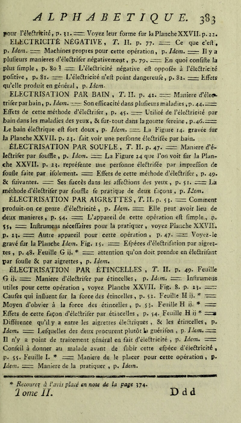 pour réle£tricité, p. = Voyez leur forme fur la Planche XXVII. p, 21. Electricité négative, t. il p. 77. = Ce que c’eft, p. Idem. Machines propies pour cette opération, p. Idem.- Il y a plufieurs maniérés d’éleftrifer négativement, p. 79, En quoi confifle la plus limple, p. 80 1 := L’éleâricité négative ell oppofée à l’éleAricité pofitive, p. 81. TTcc: L’éleétricité ii’eft point dangereufe, p. 82.-Effets qu’elle produit en général, p. Idem- ELECTRISATION PAR BAIN , T. IL p. 4t. = Maniéré d’é!e<% trifer par bain, p. Idem, -rrr- Son efficacité dans plufieurs maladies ,p. 44.=: Effets de cette méthode d’éleflrifer, p. 45.-Utilité de l’éleffricité par bain dans les maladies des yeux, & fur-tout dans la goutte fereine, p.46.=rr Le bain éleffrique eft fort doux, p. Idem. La Figure 14. gravée fur la Planche XXVIL p. 25. fait voir une perfonne éleÛrifée par bain. ÉLECTRISATION PAR SOUFLE , T. IL p. 47. = Manière d’é- leftrifer par fouffle , p. Idem. La Figure 24 que l’on voit fur la Plan¬ che XXVIL p. 2î. repréfente une perfonne éleftrifée par impreffion de foufle faite par ifblement. = Effets de cette méthode d’éleftrifer, p. 49. 8c fuivantes. = Ses fuccès dans les affeftions des yeux, p. 51. trr-c La méthode d’éleélrifèr par fouffle fè pratique de deux façons , p. Idem. ÉLECTRISATION PAR AIGRETTES , T. IL p. 55. = Comment produit-on ce genre d’éleôricité , p. Idem, = Elle peut avoir lieu de deux maniérés, p. 14. =: L’appareil de cette opération eft fimple., p. Jî, = Inftrumens néceffaires pour la pratiquer, voyez Planche XXVIL p. 1], z=z Autre appareil pour cette opération , p. 47* = Voyez-le £ravé fur la Planche Idem. Fig. 15. =: Efpéces d’éleftrifation par aigret¬ tes , p. 48. Feuille G ij. r-r- attention qu’on doit prendre en éleSrifant par foufle & par aigrettes, p. Idem, ÉLECTRISATION PAR ÉTINCELLES , T. IL p. 49- Feuille G ij. = Maniéré d’éleétrifer par étincelles, p. Idem. Inftrumens utiles pour cette opération , voyez Planche XXVIL Fig. 8. p. 2?. Caufes qui influent fur la force des étincelles, p. 52. Feuille H ij. Moyen d’obvier à la force des étincelles, p. 55. Feuille H ij. * = Effets de cette façon d’éledrifer par étincelles , p. i4- Feuille H ij r=ni Différence qu’il y a entre les aigrettes éledriques , & les étincelles, p. Idem. =: Lefquelles des deux procurent plutôt la guéri Ton , 'ç>. IIem.;=:zi Il n’y a point de traitement général en fait d’éledricité , p. Idem. =: Confêil à donner au malade avant de fubir cette efpéce d’éleftricité , p. 5$. Feuille 1. * Maniéré de le placer pour cette opération, p- Idem. =; Maniéré de la pratiquer , p. Idem. * Recoure^ à l’avis placé en note de la page 174. 2 omc IL Ddd