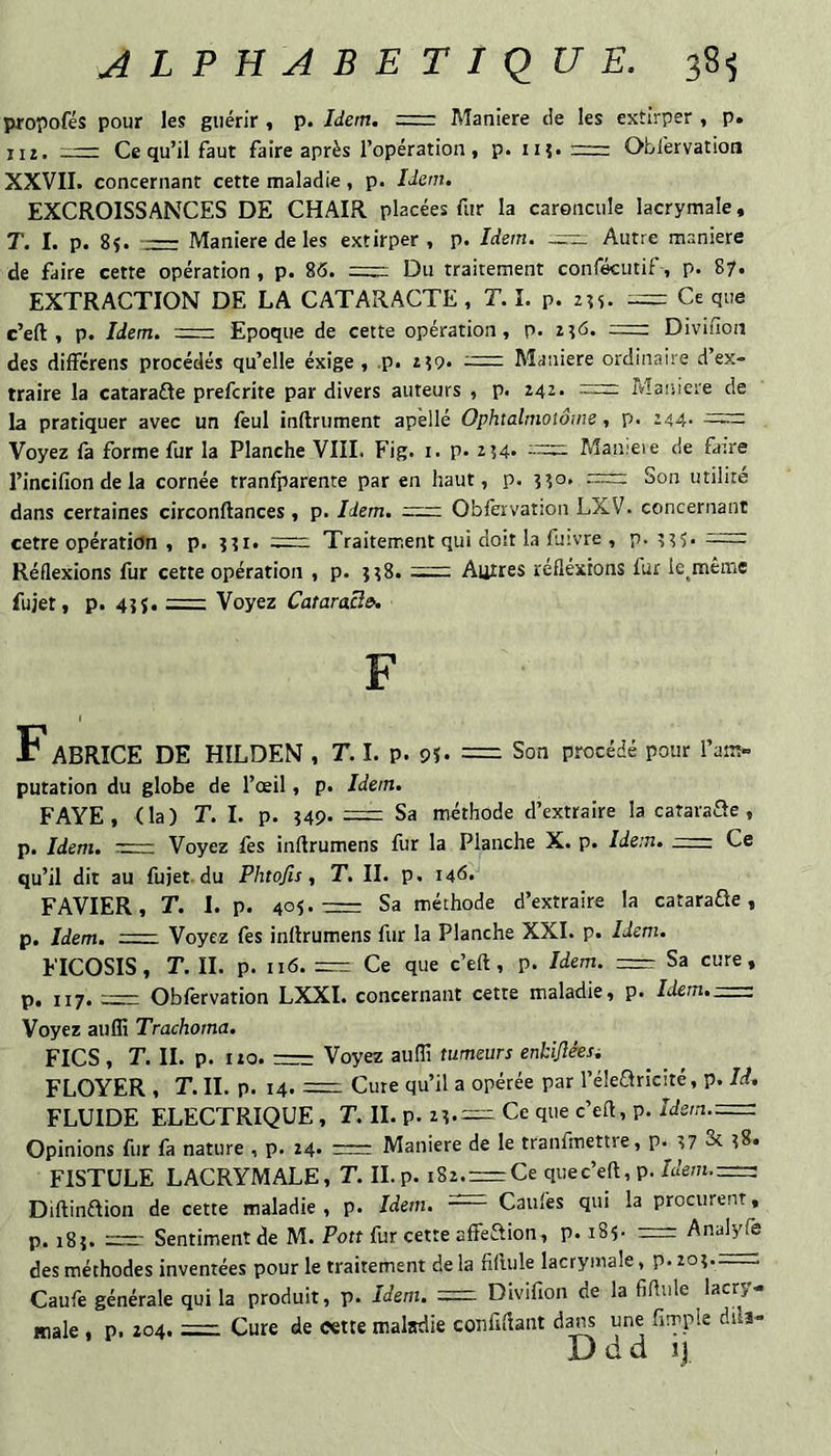 propofés pour les guérir , p. Idem. = Maniéré de les extirper , p. 112. r— Ce qu’il faut faire après l’opération , p. ii?. r=r: Obfervation XXVII. concernant cette maladie, p. Idem. EXCROISSANCES DE CHAIR placées fur la caroncule lacrymale, T. I. p. 85. ■— Maniéré de les extirper , p. Idem, Autre maniéré de faire cette opération , p. 86. Du traitement confécutif, p. 87. EXTRACTION DE LA CATARACTE, T. î. p. 235, -==: Ce que c’eft , p. Idem. Epoque de cette opération, p. 236. =2 Divifioii des différens procédés qu’elle éxige , .p. 239. Maniéré ordinaire d’ex¬ traire la catarafle prefcrite par divers auteurs , p. 242. =: Maniéré de la pratiquer avec un feul inftrument apèllé Ophtalmoiônie, p. 244- Voyez fa forme fur la Planche VIII. Fig. i. p. 234. Maïueie de faire l’incifion de la cornée tranfparente par en haut, p. 330, = Son utilité dans certaines circonftances, p. Idem. =zzz Obfervation LXV. concernant cetre opération , p. 331. ccr-. Traitement qui doit la fuivre , p. 335. Réflexions fur cette opération , p. 338. Autres réfléxrons fur le^même fujet, p. 43 J.-Voyez Cataracî». F F ABRICE DE HILDEN , T. I. p. 9U ~ Son procédé pour l’am¬ putation du globe de l’œil, p. Idem. FAYE , ( la ) T. I. p. 349. = Sa méthode d’extraire la cataraède , p. Idem. ~— Voyez fes inftrumens fur la Planche X. p. Idem. = Ce qu’il dit au fujet. du Phtojis , T, II. p. 146. FAVIER, T. I. p. 405.=: Sa méthode d’extraire la cataraüe, p. Idem, Voyez fes inflrumens fur la Planche XXI. p. Idem. FICOSIS, T. II. p. 116. — Ce que c’eft, p. Idem. =r Sa cure, p, 117.-Obfervation LXXI. concernant cette maladie, p. Idem.-; Voyez auffi Trachoma. Fies , T. II. p. no. r= Voyez auffi tumeurs enkijléesi FLOYER , T. II. p. 14. = Cure qu’il a opérée par l’élearicité, p. Id, FLUIDE ELECTRIQUE , T. II. p. 23.— Ce que c’eft, p. Idem.=z Opinions fur fa nature , p. 24. rrr: Maniéré de le tranfmettre, p. 37 Sc 38, FISTULE LACRYMALE, T. IL p. i82.rr=Ce quec’eft, p. Idem.=i Diftinftion de cette maladie, p. Idem. Caufes qui la procurent, p. 183. 2=22- Sentiment de M. Poff fur cette affeftion, p. 185- := Analyfe des méthodes inventées pour le traitement de la fiftule lacrymale, p. 203.—c; Caufe générale qui la produit, p. Idem. =2 Divifion de la fiftule lacry¬ male , p. 204.- Cure de cette malsdie coufiftant d^ une (impie dils- D d d ij