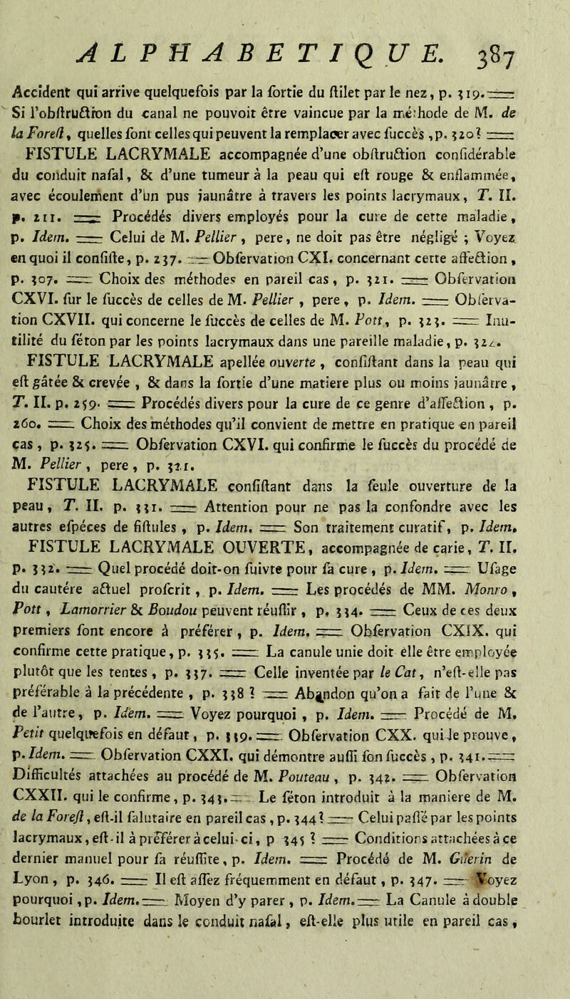 Accident qui arrive quelquefois par la fortie du ftilet par le nez, p. - Si l’obUruftion du canal ne pouvoir être vaincue par la iriérhode de M. de laForefi, quelles font celles qui peuvent la remplacer avec fuccès ,p. 320?- FISTULE LACRYMALE accompagnée d’une obftruûion confidérable du conduit nafal, 8c d’une tumeur à la peau qui eft rouge 8c enflammée, avec écoulement d’bn pus jaunâtre à travers les points lacrymaux, T. IL p. 2ti. —Procédés divers employés pour la cure de cette maladie, p. Idem.- Celui de M. Pellier , pere, ne doit pas être négligé ; Voyez en quoi il confifte, p. zj;* Obfervation CXI. concernant cette afteSion, p. Î07. Choix des méthodes en pareil cas, p. î2i. — Obfervation exVI. fur le fuccès de celles de M. Pellier, pere , p. Idem.-Obièrva- tion CXVII. qui concerne le fuccès de celles de M. Pou, p. 123. = Inu¬ tilité du féton par les points lacrymaux dans une pareille maladie, p. 324. FISTULE LACRYMALE apellée ouverte , confiftant dans la peau qui eft gâtée 8c crevée , 8c dans la fortie d’une matière plus ou moins jaunâtre , T. IL p. 259. ==: Procédés divers pour la cure de ce genre d’afleftion , p. 260. Choix des méthodes qu’il convient de mettre en pratique en pareil cas , p. Î2S. Obfervation CXVI. qui confirme le fuccès du procédé de M. Pellier , pere , p. îi,r. FISTULE LACRYMALE confiftant dans la feule ouverture de la peau, T. II. p. tîi. - Attention pour ne pas la confondre avec les autres efpéces de fiftules, p. Idem. =r—. Son traitement curatif, p. Idem, FISTULE LACRYMALE OUVERTE, accompagnée de carie, T. IL p. î?2. rrr Quel procédé doit*on fuivte pour fa cure , p. Idem. =r Ufage du cautère aftuel proferit, p. Idem. :- Les procédés de MM. Monro , Pott, Lamorrier 8c Boudou peuvent réuflir , p, îî4. r=: Ceux de ces deux premiers font encore à préférer, p. Idem. Oblèrvation CXiX. qui confirme cette pratique, p. ::— La canule unie doit elle être employée plutôt que les tentes , p. ?}7. =: Celle inventée par le Cat, n’eft-elle pas préférable à la précédente , p. îî8 ? := Abandon qu’on a fait de l’une 8c de l’autre, p. Idem. Voyez pourquoi , p. Idem. Procédé de M. Petit quelqitefois en défaut, p. np. =r. Obfervation CXX. qui Je prouve, X>.Idem. =r. Obfervation CXXI. qui démontre aufll fon fuccès , p. Difficultés attachées au procédé de M. Pouteau , p. 342. Obfervation CXXII. qui le confirme, p. 345,;:;-- Le féton introduit à la maniéré de M. de laForeJi ,e(\.-\\ falutaire en pareil cas ,p. 344? zzr- Celui pafi'épar les points lacrymaux, eft-il à préférer à celui-ci, p 345 ? -- Conditions attachées à ce dernier manuel pour là réuffite, p. Idem. =z Procédé de M. Giîerin de Lyon , p. 546. rr— Il eft aflèz fréquemment en défaut, p. ?47. =rr-ilEoyez pourquoi ,p. Jdem.rrr, Moyen d’y parer , p. Jcfem.zrrr La Canule à double bourlet introduite dans le conduit nafal, eft-elle plus utile en pareil cas,