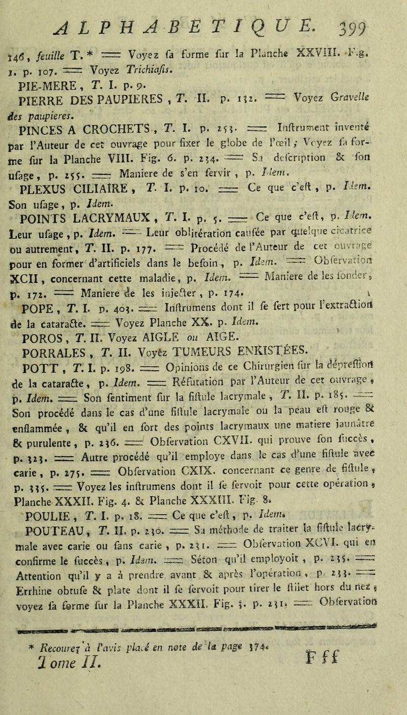 i4(S, feuille T.* = Voyez fa forme fur !a Planche XXVlîî. -F.g. I. p. 107. = Voyez Trichiafis. PIE-MERE , T. I. p. 9. _ PIERRE DES PAUPIERES , T. II. p. lîz. - Voyez GravelU des paupières. PINCES A CROCHETS , T. I. p. zf?. Iiiftrusncnt inventé par l’Auteur de cet ouvrage pour fixer le globe de l’œil ; Vryez fa for¬ me fur la Planche VIII. Fig. 6. p. 114. '■= Sa defcription & fon ufage, p. zs$. = Maniéré de s’en fervir , p. Hem. PLEXUS CILIAIRE , T. I. p. lo. = Ce que c’eft , p. Hem. Son ufage, p. Idem- POINTS LACRYMAUX, T. I. p. 5. — Ce que c’ert, p. Hem. Leur ufage , p. Idem. - Leur oblitération caufée par quelque crcatrice ou autrement, T. IL p. 177. —— Procédé de l’Auteur de cet ouvrage pour en former d’artificiels dans le befoin, p. Idem. = übfervatioii XCII, concernant cette maladie, p. Idem, - Maniéré deleslbnder, p. 172. Maniéré de les injefter , p. 174* v POPE , T. I. p. 40?. =2=: Inflrumens dont il fe fert pour l’extraftiort de la Catarafte. =rr- Voyez Planche XX. P- Idem. POROS , T. IL Voyez AIGLE ou AÎGE. PORRALES , T. II. Voyêz TUMEURS ENRISTÉES. POTT , T. I. p. 198. = Opinions de ce Chirurgien fur la dépféfliort de la cataraâe, p. Idem, =: Réfutation par 1 Auteur de cet ouvrage , p. Idem. - Son fentiment fur la fillule lacrymale , T. II. p. 185. —rc Son procédé dans le cas d’une fillule lacrymale ou la peau efl rouge Si enflammée , & qu’il en fort des points lacrymaux une matière jaunâtre 8c purulente, p. 2?6. — Obfervation CXViL qui prouve fon ftccès , p, ?2?. —^— Autre procédé qu’il employé dans le cas d une fiftule uvec carie, p. 275. = Obfervation CXIX. concernant ce genre de fiftule, p. ???.-Voyez les inflrumens dont il le fervoit pour cette opération. Planche XXXII. Fig. 4. 8c Planche XXXIII. Fig. 8. POULIE , T. I. p. 18. ;= Ce que c’eft, p. Heim POUTEAU, T. II. p. 2ÎÔ. = Sa méthode de traiter la fiftule lacry¬ male avec carie ou fans carie , p. 2?i. = Obfervation XCVI. qui ert confirme le fuccès, p. Idem. :~r. , Seton qu’il employoit , p. 2?5. -- Attention qu’il y a à prendre avant 8c après l’operation, p 25?.- Errhine obtiife 8c plate dont il fe fervoit pour tirer le ftiiet hors du nez * voyez fa ferme fur la Planche XXXII. Fig. î- p. 2?i, —Obfervation * Recoure^ 'à l'avis pla.é en note de la page {74. 2 orne IL Fff