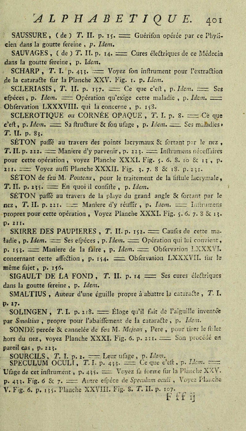 SAUSSURE, ( de ) T. II. p. 15. Guérifon opérée par ce Phyli- cien dans la goutte fereine , p. Idem. SAUVAGES , ( de ) T. II. p. 14. Cures éleûriques de ce Médecin dans la goutte lereine, p. Idem. SCHARP , T. I. p. 4î?. Voyez fon infiniment pour Textradion de la catarafte fur la Planche XXV. Fig. i. p. Idem. SCLERIASIS , T. II. p. 157. = Ce que c’eil, p.Idem. Ses efpéces, p. Idem. ;= Opération qu’exige cette maladie , p. Idem. =r: Oblèrvation LXXXVIII. qui la concerne , p. 158. SCLEROTIQUE ou CORNÉE OPAQUE , T. I. p. 8. = Ce que c’efl, p. Idem. =1 Sa flruflure & fon ufage , p. Idem. Ses mafedies » T. II. p. 8}. SÉTON pafle au travers des points lacrymaux St Portant par le nez , T. II. p. iii. := Maniéré d’y parvenir, p. 213. Inflrumens néceflaires pour cette opération, voyez Planche XXXI. Fig. $. 6. 8. 10 &: 1 î , p. 211. 1^=: Voyez aufli Planche XXXII. Fig. 3. 7. 8 & 18. p. 231. SÉTON de feu M. Pouteau, pour le traitement de la iiftule lacrymale, T. II. p. 233. 2= En quoi il con.Gfle , p. Idem. SÉTON pafle au travers de la playe du grand angle 8c Portant par le nez, r. II. p. 221. Maniéré d’y réiiflir, p. Idem. Liiinirr.sns propres pour cette opération , Voyez Planche XXXI. Fig. 5. 6. 7. 8 5c 13. p. 2It. SKIRRE DES PAUPIERES , T. II. p. 152. — Caufes de cette ma¬ ladie, p. Idem. = Ses efpéces , p.Idem. -tt~. Opération qui lui convient, p, 133. r:— Maniéré de la faire , p. Idem. := Obfervation LXXXVI. concernant cette affeétion , p. 134. =21 Obfèrvation LXXXVII. liir le même fujet, p. 156. SIGAULT DE LA FOND , T. II. p. 14 == Ses cures éleélriques dans la goutte fereine, p. Idem. SMALTIUS , Auteur d’une éguille propre à abattre la catarafle , T. I. p. 27. SOLINGEN , T. I. p. 218. .-mm: Éloge qu’il fait do l’aiguille inventée par Smoltius , propre pour l’abaiflement de la catarafle , p. Idjem. SONDE percée 8c cannelée de feu M. Mejean , Pere , pour tirer le ftdet hors du nez, voyez Planche XXXI. Fig. 6. p. 211. .'2=: Son procédé en pareil cas, p. 223. SOURCILS , T. î. p. 2. r-m: Leur ufage , p. Idem. SPECULUM OCULÎ, T. I. p. 43 3- = Ce que c’ell, p. Idem. Ufage de cet inflrument, p. 433. =2:2 Voyez fa forme fur la Planche XKV. p. 433. Fig. 6 Sc 7.-Autre efpéce de Spéculum oculi , Voyez PLiiche V. Fig. 6. p. 135. Planche XXVIU. Fig. 8. T. II. p, 107. F f t ij