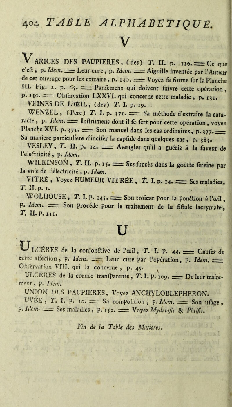 V VARICES des PAUPIERES, (des) T. U. p. 115,. = Ce que c’eft , p. Idem. nz:rr Leur cure, p. Idem. =. Aiguille inventée par l’Auteur de cet ouvrage pour les extraire, p. ijo. Voyez fa forme fur la Planche III. tig. 2. p. 65. =z Panfemens qui doivent fuivre cette opération, p. lîo. Obfervation LXXVI. qui concerne cette maladie, p. iji. VEINES DE L’ŒIL, (des) T. I. p. 19. WENZEL , (Pere) T. I, p. ^71.=; Sa méthode d’extraire la cata- rafle , p. Idem. — Inlirumens dont il fe fert pour cette opération, voyez Planche XVI. p. î/i. rrr: Son manuel dans les cas ordinaires, p. 177.—- Sa maniéré particulière d’inciler la capfule dans quelques cas, p. ^8?. VESLEY, T. IL p. 14. =; Aveugles qu’il a guéris à la faveur de l’élearicité, p. Idem. WILKINSON, T. IL p. 15. =1=:: Ses fuccès dans la goutte lèreine par la voie de l’élearicité , p. Idem. VITRÉ , Voyez HUMEUR VITRÉE , T. 1. p. 14. = Ses maladies, T. IL p. I. WOLHOUSE , T. I. p. i4{. = Son troicar pour la ponftion à l’œil, p. Idem, =: Son procédé pour le traitement de la fiftule lacrymale, r.iLp.zn. U ÎT ' ^ LCERES de la conjonftive de l’œil, T. I. p. 44,- Caiifts de cette afleftion , p. Idem. Leur cure par l’opération, p. Idem. - Obfervarion VIII. qui la concerne , p. 4{. ^ ULCÈRES de la cornée tranfparente, T. I.p. 109. = De leur traite¬ ment , p. Idem. UNION DES PAUPIERES, Voyez ANCHYLOBLEPHERON. UVÉE , T, 1. p. 10. czr: Sa compofition , p.Idem. ~— Son u/àge , P.Idcin. Ses maladies, p. 152. = Voyez Mydriafis & Phtifis. Fin de la Table des Matières,